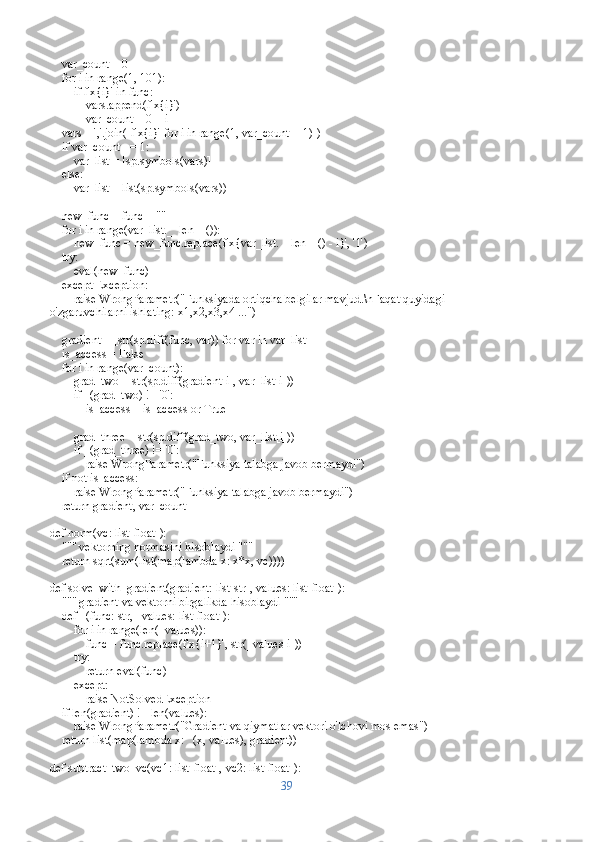     var_count = 0
    for i in range(1, 101):
        if f'x{i}' in func:
            vars.append(f'x{i}')
            var_count = 0 + i
    vars = ','.join([f'x{i}' for i in range(1, var_count + 1)])
    if var_count == 1:
        var_list = [sp.symbols(vars)]
    else:
        var_list = list(sp.symbols(vars))
    
    new_func = func + ""
    for i in range(var_list.__len__()):
        new_func = new_func.replace(f'x{var_list.__len__() - i}', '1')
    try:
        eval(new_func)
    except Exception:
        raise WrongParametr("Funksiyada ortiqcha belgilar mavjud.\nFaqat quyidagi 
o'zgaruvchilarni ishlating: x1,x2,x3,x4 ...")
    gradient = [str(sp.diff(func, var)) for var in var_list]
    is_access = False
    for i in range(var_count):
        grad_two = str(sp.diff(gradient[i], var_list[i]))
        if _(grad_two) != '0':
            is_access = is_access or True
        
        grad_three = str(sp.diff(grad_two, var_list[i]))
        if _(grad_three) != '0':
            raise WrongParametr("Funksiya talabga javob bermaydi")
    if not is_access:
        raise WrongParametr("Funksiya talabga javob bermaydi")
    return gradient, var_count
def norm(vc: list[float]):
    """ vektorning normasini hisoblaydi """
    return sqrt(sum(list(map(lambda x: x*x, vc))))
def solve_with_gradient(gradient: list[str], values: list[float]):
    """ gradient va vektorni birgalikda hisoblaydi """
    def _(func: str, _values: list[float]):
        for i in range(len(_values)):
            func = func.replace(f'x{i+1}', str(_values[i]))
        try:
            return eval(func)
        except:
            raise NotSolvedException
    if len(gradient) != len(values):
        raise WrongParametr("Gradient va qiymatlar vektori o'lchovi mos emas")
    return list(map(lambda x: _(x, values), gradient))
def subtract_two_vc(vc1: list[float], vc2: list[float]):
39 