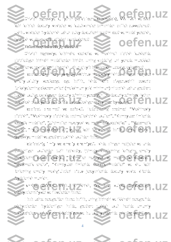 Chiziqli   regressiya   R,   Python   (scikit-learn,   statsmodels),   MATLAB   va   SAS
kabi   ko'plab   dasturiy   vositalar   va   kutubxonalar   tomonidan   qo'llab-quvvatlanadi.
Ushbu vositalar foydalanish uchun qulay dasturlarni taqdim etadi va model yaratish,
baholash va diagnostika qilishni osonlashtiradi.
Ta'lim maqsadlarida foydalanish:
Chiziqli   regressiya   ko'pincha   statistika   va   mashinali   o'qitish   kurslarida
o'qitiladigan   birinchi   modellardan   biridir.   Uning   soddaligi   uni   yanada   murakkab
modellar va texnikalarni o'rganish uchun ajoyib boshlanish nuqtasiga aylantiradi.
Tadqiqotning   ilmiy   yangiligi.   Bitiruv   malakaviy   ishida   olingan   natijalar
amaliy-uslubiy   xarakterga   ega   bo‘lib,   ishda   ko’p   o’zgaruvchili   qavariq
funksiyalarning ekstremumlari (maksimum yoki minimum) ni topish uchun gradient
tushish usuliga asoslangan dasturiy ta’minot yaratligan. Bu dasturiy ta’minot Python
dasturlash tilida yaratilgan bo’lib u vizuallashgan qulay interfeysga ega.
Tadqiqot   predmeti   va   ob’ekti.   Tadqiqotning   predmeti   “Mashinaviy
o’qitish”, “Mashinaviy o’qitishda optimallashtirish usullari”, “Kompyuter ilmlarida
statistik   modellar”,   “Ehtimollar   nazaryasi   va   matematik   statistika”   ,   “Matematik
analiz”,   “Python   dasturlash   tili”   va   shu   kabi   fan   sohalari   bo‘lib,   ob’ekti   chiziqli
regressiya modeli va gradient tushish usulidan iborat.
Tatqiqotnig   ilmiy   va   amaliy   ahamiyati.   Ishda   olingan   natijalar   va   unda
qo‘llanilgan   usullardan   turli   iqtisodiy,   ijtimoiy   sohalarning   ko‘pgina   amaliy
masalalarini   tadqiq   qilishda,   “Ehtimollar   nazaryasi   va   matematik   statistika”,
“Matematik   analiz”,   “Kompyuter   ilmlarida   statistik   modellar”   va   shu   kabi
fanlarning   amaliy   mashg‘ulotlari   o‘quv   jarayonlarida   dasturiy   vosita   sifatida
foydalanish mumkin.
Ishning   tuzilishi.   Ushbu   ish   kirish,   ikki   bob,   xulosa,   foydalanilgan
adabiyotlar ro‘yxati va ilovalardan iborat.
I bob uchta paragrafdan iborat bo‘lib, uning birinchi va ikkinchi  paragrafida
adabyotlardan   foydalanilgan   holda,   gradient   tushish   usuli   haqida   umumiy
tushunchalar,   usul   algoritmi   keltirilgan   va   bu   usul   yordamida   misollar   yechilgan.
4 