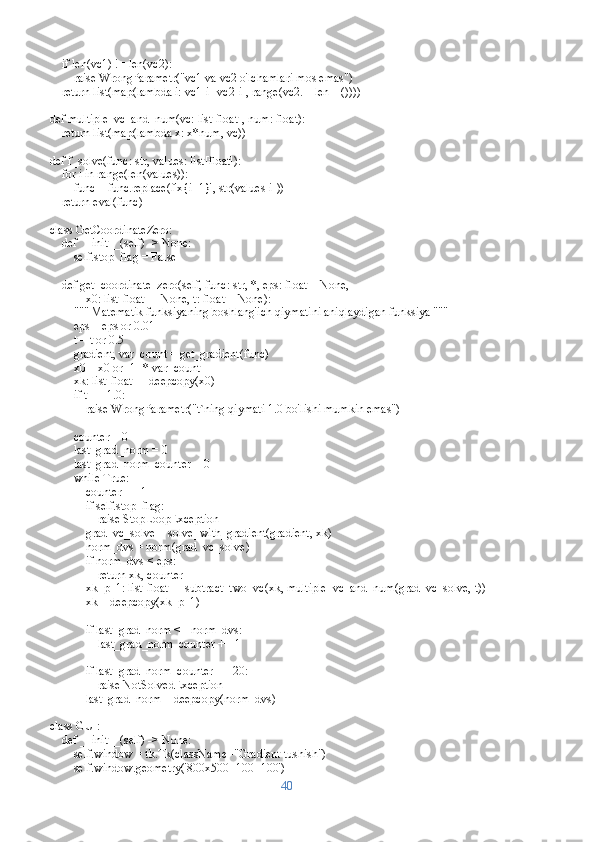     if len(vc1) != len(vc2):
        raise WrongParametr("vc1 va vc2 o'lchamlari mos emas")
    return list(map(lambda i: vc1[i]-vc2[i], range(vc2.__len__())))
def multiple_vc_and_num(vc: list[float], num: float):
    return list(map(lambda x: x*num, vc))
def f_solve(func: str, values: list[float]):
    for i in range(len(values)):
        func = func.replace(f'x{i+1}', str(values[i]))
    return eval(func)
class GetCoordinateZero:
    def __init__(self) -> None:
        self.stop_flag = False
    def get_coordinate_zero(self, func: str, *, eps: float = None, 
            x0: list[float] = None, t: float = None):
        """ Matematik funksiyaning boshlang'ich qiymatini aniqlaydigan funksiya """
        eps = eps or 0.01
        t = t or 0.5
        gradient, var_count = get_gradient(func)
        x0 = x0 or [1] * var_count
        xk: list[float] = deepcopy(x0)
        if t == 1.0:
            raise WrongParametr("t`ning qiymati 1.0 bo'lishi mumkin emas")
        
        counter = 0
        last_grad_norm = 0
        last_grad_norm_counter = 0
        while True:
            counter += 1
            if self.stop_flag:
                raise StopLoopException
            grad_vc_solve = solve_with_gradient(gradient, xk)
            norm_dvs = norm(grad_vc_solve)
            if norm_dvs < eps:
                return xk, counter
            xk_p_1: list[float] = subtract_two_vc(xk, multiple_vc_and_num(grad_vc_solve, t))
            xk = deepcopy(xk_p_1)
            if last_grad_norm <= norm_dvs:
                last_grad_norm_counter += 1
            if last_grad_norm_counter == 20:
                raise NotSolvedException
            last_grad_norm = deepcopy(norm_dvs)
class GUI:
    def __init__(self) -> None:
        self.window = tk.Tk(className="Gradient tushish")
        self.window.geometry('800x500+100+100')
40 