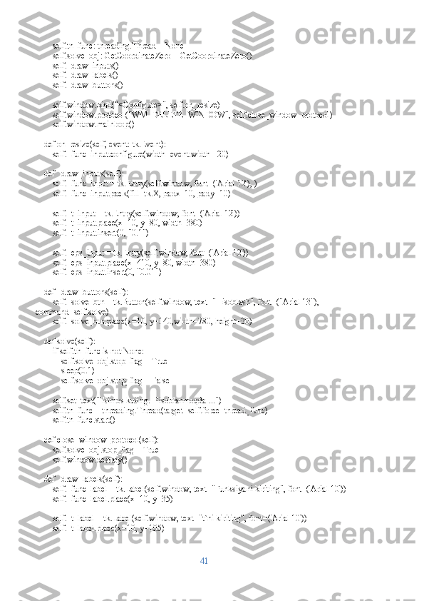         self.th_func: threading.Thread = None
        self.solve_obj: GetCoordinateZero = GetCoordinateZero()
        self._draw_inputs()
        self._draw_labels()
        self._draw_buttons()
        self.window.bind("<Configure>", self.on_resize)
        self.window.protocol("WM_DELETE_WINDOW", self.close_window_protocol)
        self.window.mainloop()
    def on_resize(self, event: tk.Event):
        self._func_input.configure(width=event.width - 20)
    def _draw_inputs(self):
        self._func_input = tk.Entry(self.window, font=('Arial 12'), )
        self._func_input.pack(fill=tk.X, padx=10, pady=10)
        self._t_input = tk.Entry(self.window, font=('Arial 12'))
        self._t_input.place(x=10, y=80, width=380)
        self._t_input.insert(0, "0.1")
        self._eps_input = tk.Entry(self.window, font=('Arial 12'))
        self._eps_input.place(x=410, y=80, width=380)
        self._eps_input.insert(0, "0.01")
    def _draw_buttons(self):
        self._solve_btn = tk.Button(self.window, text="Hisoblash", font=("Arial 13"), 
command=self.solve)
        self._solve_btn.place(x=10, y=140,width=780, height=30)
    def solve(self):
        if self.th_func is not None:
            self.solve_obj.stop_flag = True
            sleep(0.1)
            self.solve_obj.stop_flag = False
        self.set_text("Iltimos kuting. Hisoblanmoqda ...")
        self.th_func = threading.Thread(target=self.force_thread_func)
        self.th_func.start()
    def close_window_protocol(self):
        self.solve_obj.stop_flag = True
        self.window.destroy()
    def _draw_labels(self):
        self._func_label = tk.Label(self.window, text="Funksiyani kiriting", font=('Arial 10'))
        self._func_label.place(x=10, y=35)
        self._t_label = tk.Label(self.window, text="t`ni kiriting", font=('Arial 10'))
        self._t_label.place(x=10, y=105)
41 