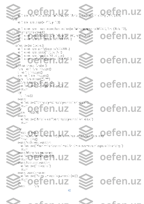         self._eps_label = tk.Label(self.window, text="Aniqlik koeffitsentini kiriting",font=('Arial 
10'))
        self._eps_label.place(x=410, y=105)
        self._solve_label = scrolledtext.ScrolledText(self.window, wrap=tk.WORD, font=('Arial 12'),
bd=0, highlightthickness=0)
        self._solve_label.place(x=10, y=180, width=780, height=200)
        self._solve_label.config(state=tk.DISABLED)
    def set_text(self, txt: str):
        self._solve_label.config(state=tk.NORMAL)
        self._solve_label.delete('1.0', tk.END)
        self._solve_label.insert(tk.INSERT, txt)
        self._solve_label.config(state=tk.DISABLED)
    def force_thread_func(self):
        func = self._func_input.get()
        t = self._t_input.get()
        eps = self._eps_input.get()
        func = func.replace('^', '**')
        if func.replace(' ', '').__len__() == 0:
            self.set_text("Funksiyani kiriting !")
            return
        try:
            t = float(t)
        except:
            self.set_text(f"t`ning qiymati haqiqiy son bo'lishi kerak !")
            return
        try:
            eps = float(eps)
        except:
            self.set_text("Aniqlik koeffitsenti haqiqiy son bo'lishi kerak!")
            return
        
        try:
            start = time()
            points, counter = self.solve_obj.get_coordinate_zero(func, t=t,eps=eps)
            finish = time()
        except NotSolvedException:
            self.set_text("Yechimni aniqlab bo'lmadi. \nIltimos parametrlarni qayta ko'rib chiqing.")
            return
        except WrongParametr as wp:
            self.set_text(str(wp.args[0]))
            return
        except StopLoopException:
            self.set_text("To'xtatildi")
            return 
        except Exception as ex:
            self.set_text(f'Nomalum xatolik yuz berdi: {ex}')
            return
        txt = ""
        f_zero = "" + func
42 