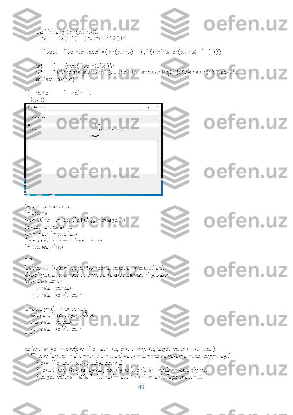         for i in range(len(points)):
            txt += f'x{i+1} = {points[i]:.12f}\n'
        
            f_zero = f_zero.replace(f'x{len(points) - i}', f'({points[len(points) - i - 1]})')
        
        txt += f'F = {eval(f_zero):.12f}\n'
        txt += f"\n\nIteratsiyalar soni: {counter}\nHisoblash vaqti: {(finish-start):.5f} sekund."
        self.set_text(txt)
if __name__ == '__main__':
     GUI()
import tkinter as tk
import os
from tkinter import filedialog, messagebox
import pandas as pd
from math import fabs
from sklearn import linear_model
import warnings
"""
Ushbu kod ishlashi uchun bir nechta paketlar kerak bo'ladi. 
Ularni yuklab olish uchun terminalga ushbu kodlarni yozasiz
Windows uchun:
    pip install pandas
    pip install scikit-learn
Ubuntu yoki Linux uchun:
    sudo apt install python3-tk
    pip install pandas
    pip install scikit-learn
"""
def get_solve_in_csv(csv_file_path: str, result_key: str, target_values: list[float]):
    """ .csv fayldan ma'lumotni o'qib oladi va ushbu modelga yarasha model tayyorlaydi.
        * csv_file_path: str - bu fayl manzili 
        * result_key: str - bu fayldagi asosiy kelib chiqishi kerak bo'lgan qiymat
        * target_values: list[str] - bu bashorat qilinishi kerak bo'lgan ma'lumot
43 