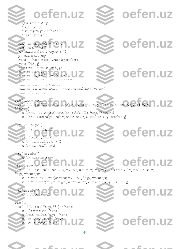         Qaytish: dict[Any]
        * koeffitsentlar
        * korrelyatsiya koefftisenti
        * bashorat qiymati
    """
    data = pd.read_csv(csv_file_path)
    data = data.fillna(0)
    X = data.drop(result_key, axis=1)  
    y = data[result_key]               
    model = linear_model.LinearRegression()
    model.fit(X, y)
    r_squared = model.score(X, y)
    returned_dict = {}
    returned_dict['coef'] = model.coef_
    returned_dict['free'] = model.intercept_
    returned_dict['r'] = r_squared
    returned_dict['target_result'] = model.predict([target_values])[0]
    return returned_dict
class CustomInput:
    def __init__(self,window: tk.Tk, width: int, height: int, position_x: int, position_y: int, *args, 
**kwargs):
        self.input = tk.Entry(window, font=('Arial 10'), *args, **kwargs)
        self.input.place(height=height, width=width, x=position_x, y=position_y)
    
    def get_text(self):
        return self.input.get()
    
    def set_text(self, text: str):
        self.input.delete(0, tk.END)
        self.input.insert(0, text)
    
    def delete(self):
        self.input.destroy()
class CustomButton:
    def __init__(self, window: tk.Tk, text: str, width: int, height: int, position_x: int, position_y: int,
*args, **kwargs):
        self.button = tk.Button(window, text=text, *args, **kwargs)
        self.button.place(height=height, width=width, x=position_x, y=position_y)
    
    def delete(self):
        self.button.destroy()
class GUI:
    def __init__(self, *args, **_) -> None:
        self.filename: str = None
        self.data: pd.DataFrame = None
        self.columns: list[str] = None
        self.value_inside = None
44 