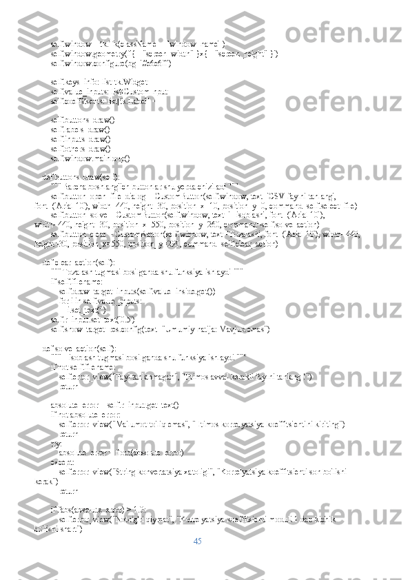         self.window = tk.Tk(className=_['window_name'])
        self.window.geometry(f'{_["screen_width"]}x{_["screen_height"]}')
        self.window.configure(bg='#e6e6ff')
        self.keys_info: list[tk.Widget] = []
        self.value_inputs: list[CustomInput] = []
        self.coeffitsents: list[tk.Label] = []
        self.buttons_draw()
        self.labels_draw()
        self.inputs_draw()
        self.others_draw()
        self.window.mainloop()
    def buttons_draw(self):
        """ Barcha boshlang'ich buttonlar shu yerda chiziladi """
        self.button_open_file_dialog = CustomButton(self.window, text='CSV faylni tanlang', 
font=('Arial 10'), width=440, height=30, position_x=10, position_y=0, command=self.select_file)
        self.button_solve = CustomButton(self.window, text='Hisoblash', font=('Arial 10'), 
width=440, height=30, position_x=550, position_y=260, command=self.solve_action)
        self.button_clear = CustomButton(self.window, text='Tozalash', font=('Arial 10'), width=440,
height=30, position_x=550, position_y=290, command=self.clear_action)
    def clear_action(self):
        """ Tozalash tugmasi bosilganda shu funksiya ishlaydi """
        if self.filename:
            self.draw_target_inputs(self.value_inside.get())
            for i in self.value_inputs:
                i.set_text('')
        self.r_input.set_text('0.5')
        self.show_target_res.config(text="Umumiy natija: Mavjud emas")
    def solve_action(self):
        """ Hisoblash tugmasi bosilganda shu funksiya ishlaydi """
        if not self.filename:
            self.error_view("Fayl tanlanmagan", "Iltimos avval kerakli faylni tanlang !")
            return
        
        absolute_error = self.r_input.get_text()
        if not absolute_error:
            self.error_view("Ma'lumot to'liq emas", "Iltimos korrelyatsiya koeffitsientini kiriting")
            return 
        try:
            absolute_error = float(absolute_error)
        except:
            self.error_view("String konvertatsiya xatoligi", "Korrelyatsiya koeffitsienti son bo'lishi 
kerak")            
            return
        
        if fabs(absolute_error) > 1.0:
            self.error_view("Noto'g'ri qiymat", "Korrelyatsiya koeffitsienti moduli 1 dan kichik 
bo'lishi shart")
45 