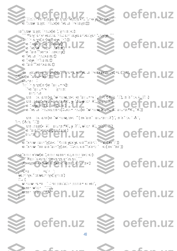         """ OptionMenu qayta tanlangan vaqtda shu funksiya ishlaydi """
        self.draw_target_inputs(self.value_inside.get())
    def draw_target_inputs(self, ignore: str):
        """ Yangilanish vaqtida inputlarni qayta chizadigan funksiya """
        for i in range(len(self.keys_info)):
            self.keys_info[i].destroy()
            self.value_inputs[i].delete()
            self.coeffitsents[i].destroy()
        self.value_inputs.clear()
        self.keys_info.clear()
        self.coeffitsents.clear()
        res = get_solve_in_csv(self.filename, self.value_inside.get(), list(map(float, 
'0'*(len(self.columns)-1))))
        counter = 0
        for i in range(len(self.columns)):
            if self.columns[i] == ignore:
                continue
            label = tk.Label(self.window, text=self.columns[i], font=('Arial 10'), relief=tk.RIDGE)
            label.place(x=90 + counter*80, y=150, width=80, height=30)
            self.keys_info.append(label)
            self.value_inputs.append(CustomInput(self.window, 80, 30, 90+counter*80, 180))
            label = tk.Label(self.window, text=f"{res['coef'][counter]:.7f}", relief=tk.FLAT, 
font=('Arial 10'))
            label.place(x=90 + counter*80, y=210, width=80, height=30)
            self.coeffitsents.append(label)
            counter += 1
        
        self.show_r.config(text="Korrelyatsiya koeffitsienti: " + str(res['r']))
        self.show_free_coef.config(text="Ozod koeffitsient: " + str(res['free']))
    def error_view(self, error_screen: str, error_text: str):
        """ Xatolik xabarini ekranga chiqaradi """
        messagebox.showerror(error_screen, error_text)
if __name__ == '__main__':
    warnings.filterwarnings('ignore')
    GUI(
        window_name = "Liner prediction problem solver",
         screen_width = 1000,
        screen_height = 450
    )
48 