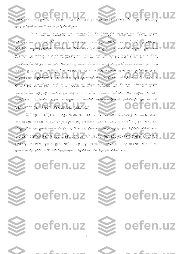 Uchinchi   paragrafda   gradient   tushish   usuliga   asoslanib   ishlab   chiqilgan   dasturiy
vosita haqida ma’lumotlar keltirilgan.
II   bob   uchta   paragrafdan   iborat   bo’lib   birinchi   paragraph   ikkita   qism
paragrafdan   iborat   bo’lib,   mos   ravishda,   bir   o’zgaruvchili   va   ko’p   o’zgaruvchili
chiziqli   regressiyalar   haqida   ma’lumotlar   keltirilgan.   Ikkinchi   paragraf   gradient
tushish   usilining   chiziqli   regressia   modelida   qo’llanilishiga   bag’ishlangan   bo’lib,
maqsad funksiyani tanlash va uning parametrlarini aniqlashga e’tibor qaratilgan. Bu
bobning uchinchi  paragrafida mavzuda  doir  amaliy masala  qaralgan, ya’ni  chiziqli
regressiya   algoritmiga   asoslanib   uy-joy   narxlarini   bashorat   qilish   modelini   ishlab
chiqishga   qaratilgan   bo’lib   u   ikkita   ta   qism   paragrafdan   iborat.   Birinchi   qism
paragrafda   uy-joy   narxlariga   tegishli   ma’lumotlarni   to’lash   va   qayta   ishlash
qaralgan,   ikkinchi   qism   paragrafda   model   parametrlarini   aniqlash   va   model
natijasining aniqligini baholashga qaratilgan.
Olingan natijalarning qisqacha mazmuni.  Bitiruv malakaviy ishida chiziqli
regressiya modelini qurish jarayonida, gradient tushish usulining o’rni, qo’llanilishi
o’rganildi   va   gradient   tushish   usuliga   asoslangan   dasturiy   vosita   ishlab   chiqilgan.
Chiziqli regrsssiya modelida gradient tshish usulini yanada yaxshiroq anglsh uchun
amaliy   masala   yechilgan   ya’ni   uy-joy   narxlari   chiziqli   regressiya   algoritmi
yordamida tahlil qililinib bashorat qilivchi model ishlab chiqilgan.  
5 