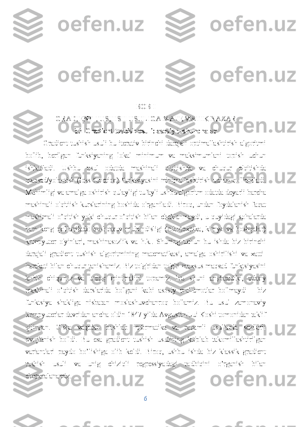 BOB I
GRADIENT TUSHISH USULIGA MATEMATIK NAZAR
1.1 Gradient tushish usuli: asosiy tushunchalar
Gradient  tushish usuli  bu iterativ birinchi  darajali optimallashtirish algoritmi
bo'lib,   berilgan   funksiyaning   lokal   minimum   va   maksimumlani   topish   uchun
ishlatiladi.   Ushbu   usul   odatda   mashinali   o'qitishda   va   chuqur   o'qitishda
maqsad/yo'qotish  (loss  function) funktsiyasini  minimallashtirish uchun qo'llaniladi.
Muhimligi va amalga oshirish qulayligi tufayli ushbu algoritm odatda deyarli barcha
mashinali  o'qitiish kurslarining boshida o'rganiladi. Biroq, undan foydalanish faqat
mashimali   o’qitish   yoki   chuqur   o’qitish   bilan   cheklanmaydi,   u   quyidagi   sohalarda
ham   keng   qo'llaniladi:   boshqaruv   muhandisligi   (robotexnika,   kimyo   va   boshqalar)
kompyuter   o'yinlari,   mashinasozlik   va   h.k..   Shuning   uchun   bu   ishda   biz   birinchi
darajali   gradient   tushish   algoritmining   matematikasi,   amalga   oshirilishi   va   xatti-
harakati bilan chuqur tanishamiz. Biz to'g'ridan-to'g'ri maxsus maqsad funktsiyasini
ko'rib   chiqamiz   va   uning   minimalini   topamiz.   Bu   shuni   anglatadiki,   odatiy
mashinali   o’qitish   darslarida   bo'lgani   kabi   asosiy   ma'lumotlar   bo'lmaydi   -   biz
funktsiya   shakliga   nisbatan   moslashuvchanroq   bo'lamiz.   Bu   usul   zamonaviy
kompyuterlar davridan ancha oldin 1847 yilda Avgustin-Lui Koshi tomonidan taklif
qilingan.   O'sha   vaqtdan   boshlab   informatika   va   raqamli   usullarda   sezilarli
rivojlanish   bo'ldi.   Bu   esa   gradient   tushish   usulining   ko'plab   takomillashtirilgan
variantlari   paydo   bo’lishiga   olib   keldi.   Biroq,   ushbu   ishda   biz   klassik   gradient
tushish   usuli   va   unig   chiziqli   regressiyadagi   tadbiqini   o’rganish   bilan
chegaralanamiz.
6 