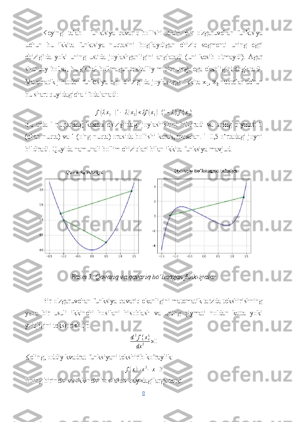 Keyingi   talab   -   funktsiya   qavariq   bo'lishi   talabi.   Bir   o'zgaruvchan   funktsiya
uchun   bu   ikkita   funktsiya   nuqtasini   bog'laydigan   chiziq   segmenti   uning   egri
chizig'ida   yoki   uning   ustida   joylashganligini   anglatadi   (uni   kesib   o'tmaydi).   Agar
shunday bo'lsa, bu global bo'lmagan mahalliy minimumga ega ekanligini anglatadi.
Matematik jihatdan funktsiya egri chizig'ida joylashgan ikkita x ₁ , x ₂  nuqtalar uchun
bu shart quyidagicha ifodalanadi:
f( λ x
1 +	( 1 − λ	) x
2	) ≤ λf	( x
1	) + ( 1 − λ ) f ( x
2 )
Bu   erda   l   nuqtaning   kesma   chizig'idagi   joylashishini   bildiradi   va   uning   qiymati   0
(chap nuqta) va 1 (o'ng nuqta) orasida bo'lishi kerak, masalan. l=0,5 o‘rtadagi joyni
bildiradi. Quyida namunali bo'lim chiziqlari bilan ikkita funksiya mavjud.
Rasm 3. Qavariq va qavariq bo’lmagan funksiyalar
Bir o'zgaruvchan funksiya qavariq ekanligini matematik tarzda tekshirishning
yana   bir   usuli   ikkinchi   hosilani   hisoblash   va   uning   qiymati   noldan   katta   yoki
yo'qligini tekshirishdir.	
d2f(x)	
dx	2	>0
Keling, oddiy kvadrat funksiyani tekshirib ko raylik:
ʻ	
f(x)=	x2−	x+3
Uning birinchi va ikkinchi hosilalari quyidagilarga teng:
8 