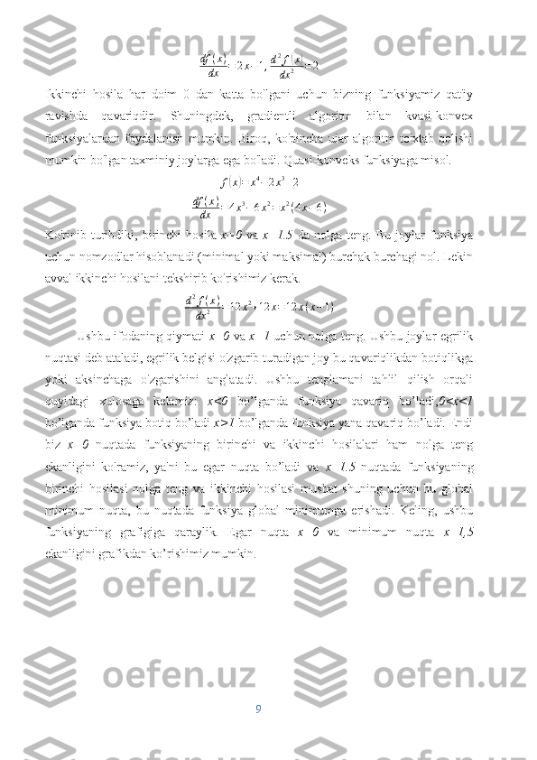 df	(x)	
dx	=	2x−1,d2f(x)	
dx	2	=2Ikkinchi   hosila   har   doim   0   dan   katta   bo'lgani   uchun   bizning   funksiyamiz   qat'iy
ravishda   qavariqdir.   Shuningdek,   gradientli   algoritm   bilan   kvasi-konvex
funksiyalardan   foydalanish   mumkin.   Biroq,   ko'pincha   ular   algoritm   to'xtab   qolishi
mumkin bo'lgan taxminiy joylarga ega bo'ladi. Quasi-konveks funksiyaga misol.
f	
( x	) = x 4
− 2 x 3
+ 2
df ( x )
dx = 4 x 3
− 6 x 2
= x 2
( 4 x − 6 )
Ko'rinib   turibdiki,   birinchi   hosila   x=0   va   x=1.5   da   nolga   teng.   Bu   joylar   funksiya
uchun nomzodlar hisoblanadi (minimal yoki maksimal) burchak burchagi nol. Lekin
avval ikkinchi hosilani tekshirib ko'rishimiz kerak.	
d2f(x)	
dx	2	=12	x2+12	x=12	x(x−1)
Ushbu ifodaning qiymati   x=0   va   x=1   uchun nolga teng. Ushbu joylar egrilik
nuqtasi deb ataladi, egrilik belgisi o'zgarib turadigan joy bu qavariqlikdan botiqlikga
yoki   aksinchaga   o'zgarishini   anglatadi.   Ushbu   tenglamani   tahlil   qilish   orqali
quyidagi   xulosaga   kelamiz:   x<0   bo’lganda   funksiya   qavariq   bo’ladi, 0<x<1
bo’lganda funksiya botiq bo’ladi  x>1  bo’lganda funksiya yana qavariq bo’ladi. Endi
biz   x=0   nuqtada   funksiyaning   birinchi   va   ikkinchi   hosilalari   ham   nolga   teng
ekanligini   ko'ramiz,   ya'ni   bu   egar   nuqta   bo’ladi   va   x=1.5   nuqtada   funksiyaning
birinchi   hosilasi   nolga   teng   va   ikkinchi   hosilasi   musbat   shuning   uchun   bu   global
minimum   nuqta,   bu   nuqtada   funksiya   global   minimumga   erishadi.   Keling,   ushbu
funksiyaning   grafigiga   qaraylik.   Egar   nuqta   x=0   va   minimum   nuqta   x=1,5
ekanligini grafikdan ko’rishimiz mumkin.
9 