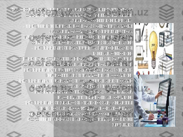 TASDIQLANGAN REJANI BAJARISHGA KIRISHISHDAN 
OLDIN BIR QATOR TAYYORGARLIK ISHLARINI 
AMALGA OSHIRISH KERAK:
     - TEKSHIRISH KERAK BO‘LGAN GIPOTEZA YOKI 
NAZARIY G‘OYANI EKSPERIMENTGA 
MUTANOSIBLIGINI KO‘RIB CHIQISH, MIQDORIY 
QIYMAT VA KO‘RSATKICHLARNI ANIQLASH;
     - EKSPERIMENT DASTURI VA METODIKASINI 
ISHLAB CHIQISH;
     - OB’EKTGA KO‘RSATILADIGAN TA’SIRNING USULI, 
VOSITALARI VA CHORALARINI BELGILAB OLISH;
     - EKSPERIMENT UCHUN ZARUR BO‘LGAN SHART-
SHAROITLARNI TAYYORLAB QO‘YISH;
     - EKSPERIMENT JARAYONI VA NATIJALARINI QAYD 
QILADIGAN VOSITALAR BILAN TA’MINLASH;
      - EKSPERIMENT O‘TKAZADIGAN XODIMLAR 
FAOLIYATINI BELGILAB QUYISH.
     EKSPERIMENT MAKONI STATSIONAR, SHARTLI 
STATSIONAR (KO‘CHMA LABORATORIYA), 
HARAKATCHAN (STANSPORT VOSITASI BILAN 
KO‘CHIRILADIGAN LABORATORIYA) BO‘LISHI 
MUMKIN  