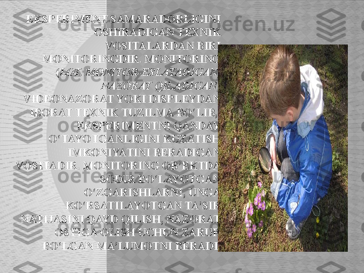 EKSPERIMENT SAMARADORLIGINI 
OSHIRADIGAN TEXNIK 
VOSITALARDAN BIRI 
MONITORINGDIR. MONITORING 
( LOT. MONITOR-ESLATADIGAN, 
NAZORAT QILADIGAN ) 
VIDEONAZORAT YOKI DISPLEYDAN 
IBORAT TEXNIK TUZILMA BO‘LIB,  
EKSPERIMENTNI QANDAY 
O‘TAYOTGANLIGINI KUZATISH 
IMKONIYATINI BERADIGAN 
VOSITADIR. MONITORING OB’EKTDA 
SODIR BO‘LAYOTGAN 
O‘ZGARISHLARNI, UNGA 
KO‘RSATILAYOTGAN TA’SIR 
NATIJASINI QAYD QILISH, NAZORAT 
OSTIGA OLISH UCHUN ZARUR 
BO‘LGAN MA’LUMOTNI BERADI.  