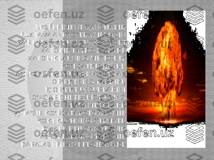   EKSPERIMENT QANCHALIK 
PUXTA VA ANIQ O‘TKAZILMASIN 
BA’RI-BIR MA’LUM NUQSON YOKI 
XATOLIK PAYDO BO‘LADI, 
XATOLIKLARNING MIQDORIY 
KO‘RSATKICHLARI:
A) EKSPERIMENT QILINAYOTGAN 
OB’EKTNING TARKIBI;
B) OB’EKT UNSURLARINI 
O‘ZGARISHI TEZLIGI, UNING 
PARAMETRLARI;
V) TA’SIR KO‘RSATAYOTGAN OMIL 
YOKI KUCHNING QIYMATI;
D) JALB ETILGAN TEXNIK 
ASBOBLARNING TAKOMIL 
DARAJASI BILAN BELGILANADI.  