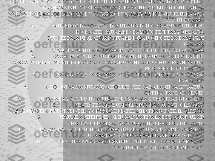 EKSPERIMENTAL TADQIQOT USULI.
EKSPERIMENTAL TADQIQOT USULI BILIM DOIRASI VA MAQSADIGA BOG'LIQ. 
U BOSHQARISH, MUSTAQIL O'ZGARUVCHILAR BILAN ISHLASH VA 
KUZATISHGA ASOSLANGAN. BU QUYIDAGI USLUBIY KETMA-KETLIKDA AKS 
ETISHI KERAK:
1. MUAMMO BAYONOTI. BOSHLANG'ICH O'ZGARUVCHILARNI 
KO'RSATIB, MUAMMO BAYONOTINI TAYYORLANG.
2. GIPOTEZA. ANIQLANGAN MUAMMODAN GIPOTEZA BAYONINI 
TUZING.
3. O'ZGARUVCHILAR . O'ZGARUVCHILARNI ANIQ BELGILANG.
4. O'ZGARUVCHILARNI BOSHQARISH. TAJRIBA NATIJALARINI 
O'ZGARTIRISHI MUMKIN BO'LGAN O'ZGARUVCHILAR UCHUN BOSHQARUV 
PROTOKOLINI TUZING.
5. DIZAYN. MAQSADLARGA MUVOFIQ TADQIQOT LOYIHASINI 
TANLANG.
6. AHOLISI VA NAMUNASI. AHOLINI CHEGARALASH VA KUZATUV 
OSTIDA TANLAB OLISH.
7. IJRO. JARAYONNI ISHGA TUSHIRING VA MA'LUMOTLARNI OLING.
8. STATISTIK MA'LUMOTLARNI DAVOLASH. OLINGAN 
MA'LUMOTLARNI STATISTIK YOKI MATEMATIK JIHATDAN TAHLIL QILING.
9. UMUMLASHTIRISH. OLINGAN NATIJALARNI, AGAR ULAR 
ISHONCHLI BO'LSA, KO'PROQ AHOLIGA LOYIHALASH.
10. BASHORAT QILISH. HALI O'RGANILMAGAN STSENARIYLARNI VA 
ULARNING NATIJALARINI BASHORAT QILING.
11. REPLIKATSIYA. EKSPERIMENTNI TURLI MAVZULAR YOKI 
NAMUNALAR BILAN TAKRORLANG.  