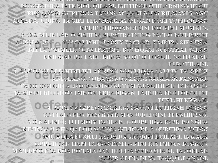 EKSPERIMENTAL TADQIQOTLAR MISOLLARI.
1. YANGI PREPARATNING YON TA'SIRINI O'RGANISH. HUDUDI: 
FARMAKOLOGIYA. NAZORAT GURUHI PLATSEBO ISTE'MOL 
QILADI. BOSHQA GURUH PREPARATNI EKSPERIMENT 
BOSQICHIDA ISTE'MOL QILADI. ISHTIROKCHILARNING HECH 
BIRI QAYSI GURUHGA TAYINLANGANLIGINI BILMAYDI. SHU 
TARZDA, UNING TA'SIRI TEKSHIRILAYOTGAN DORI TOMONIDAN 
KELIB CHIQQANLIGINI KO'RISH MUMKIN.
 2. O'SIMLIKLAR O'SISHIDA SUBSTRATNING PAYDO BO'LISHINI 
ANIQLANG.        YO'NALISHI: TABIIY FANLAR. TAJRIBA SIFATIDA 
BITTA O'SIMLIK SUBSTRATSIZ, BOSHQASI SUBSTRAT BILAN 
EKILGAN BO'LADI. BIROZ VAQT O'TGACH, NATIJALAR 
KUZATILADI.
3. ALKOGOLLI ICHIMLIKLARNING SOG'LIQQA SALBIY TA'SIRINI 
ANIQLANG. SOHASI: SOG'LIQNI SAQLASH FANLARI. 
TADQIQOTCHI ALKOGOLNING SUTEMIZUVCHILAR TANASIGA 
TA'SIRINI BILISHGA IMKON BERADIGAN TAJRIBA PROTOKOLINI 
TUZISHI KERAK.
4. JINSIY STEREOTIPLARNI DAVOM ETTIRISH UCHUN 
KATTALARDA MOYILLIK MAVJUDLIGINI TEKSHIRING. 
YO'NALISHI: IJTIMOIY FANLAR. 1-GURUHGA KO'K RANGDA 
KIYINGAN CHAQALOQ SOVG'A QILINADI. 2-GURUHGA XUDDI 
SHU BOLA PUSHTI KIYIMDA TAQDIM ETILADI. IKKALA 
GURUHDAN HAM TAASSUROTLARINI KIYIMDAN BOSHQA 
MA'LUMOTGA EGA BO'LMAGAN HOLDA SO'RASHADI. JAVOBLAR 
YOZIB OLINADI VA TAQQOSLANADI.  