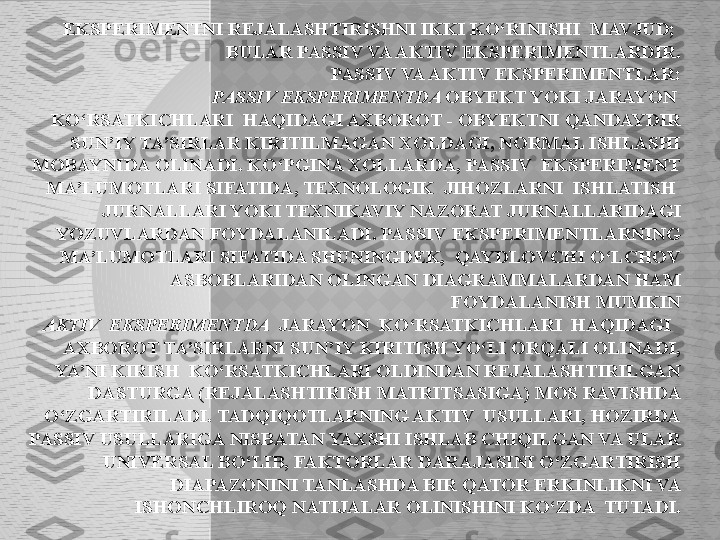 EKSPERIMENTNI REJALASHTIRISHNI IKKI KO‘RINISHI  MAVJUD; 
BULAR PASSIV VA AKTIV EKSPERIMENTLARDIR.
PASSIV VA AKTIV EKSPERIMENTLAR:
     PASSIV EKSPERIMENTDA  OBYEKT YOKI JARAYON  
KO‘RSATKICHLARI  HAQIDAGI AXBOROT - OBYEKTNI QANDAYDIR 
SUN’IY TA’SIRLAR KIRITILMAGAN XOLDAGI, NORMAL ISHLASHI 
MOBAYNIDA OLINADI. KO‘PGINA XOLLARDA, PASSIV  EKSPERIMENT 
MA’LUMOTLARI SIFATIDA, TEXNOLOGIK  JIHOZLARNI  ISHLATISH  
JURNALLARI YOKI TEXNIKAVIY NAZORAT JURNALLARIDAGI 
YOZUVLARDAN FOYDALANILADI. PASSIV EKSPERIMENTLARNING 
MA’LUMOTLARI SIFATIDA SHUNINGDEK,  QAYDLOVCHI O‘LCHOV 
ASBOBLARIDAN OLINGAN DIAGRAMMALARDAN HAM 
FOYDALANISH MUMKIN
AKTIV  EKSPERIMENTDA   JARAYON  KO‘RSATKICHLARI  HAQIDAGI   
AXBOROT TA’SIRLARNI SUN’IY KIRITISH YO‘LI ORQALI OLINADI, 
YA’NI KIRISH  KO‘RSATKICHLARI OLDINDAN REJALASHTIRILGAN 
DASTURGA (REJALASHTIRISH MATRITSASIGA) MOS RAVISHDA 
O‘ZGARTIRILADI. TADQIQOTLARNING AKTIV  USULLARI, HOZIRDA 
PASSIV USULLARIGA NISBATAN YAXSHI ISHLAB CHIQILGAN VA ULAR 
UNIVERSAL BO‘LIB, FAKTORLAR DARAJASINI O‘ZGARTIRISH 
DIAPAZONINI TANLASHDA BIR QATOR ERKINLIKNI VA 
ISHONCHLIROQ NATIJALAR OLINISHINI KO‘ZDA  TUTADI.  