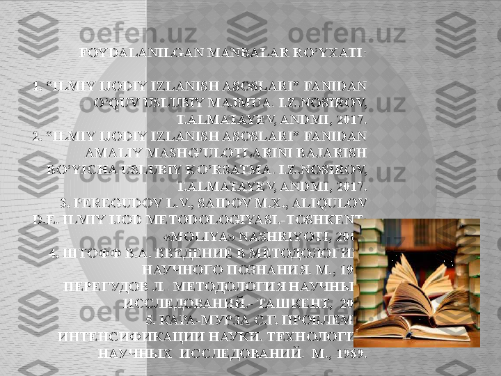 FOYDALANILGAN MANBALAR RO’YXATI:
 
  1. “ILMIY IJODIY IZLANISH ASOSLARI” FANIDAN 
O’QUV USLUBIY MAJMUA. I.Z.NOSIROV, 
T.ALMATAYEV, ANDMI, 2017.
  2. “ILMIY IJODIY IZLANISH ASOSLARI” FANIDAN 
AMALIY MASHG’ULOTLARINI BAJARISH 
BO’YICHA USLUBIY KO’RSATMA. I.Z.NOSIROV, 
T.ALMATAYEV, ANDMI, 2017.
   3. PEREGUDOV L.V., SAIDOV M.X., ALIQULOV 
D. Е.  ILMIY IJOD METODOLOGIYASI.-TOSHKENT: 
«MOLIYA» NASHRIYOTI, 2002.
   4.  ШТОФФ В.А. ВВЕДЕНИЕ В МЕТОДОЛОГИЮ 
НАУЧНОГО ПОЗНАНИЯ. М., 1998
   ПЕРЕГУДОВ Л.. МЕТОДОЛОГИЯ НАУЧНЫХ  
ИССЛЕДОВАНИЙ.- ТАШКЕНТ,  2002
  5. КАРА-МУРЗА С.Г. ПРОБЛЕМЫ 
ИНТЕНСИФИКАЦИИ НАУКИ. ТЕХНОЛОГИЯ 
НАУЧНЫХ  ИССЛЕДОВАНИЙ.  М., 1989.
   