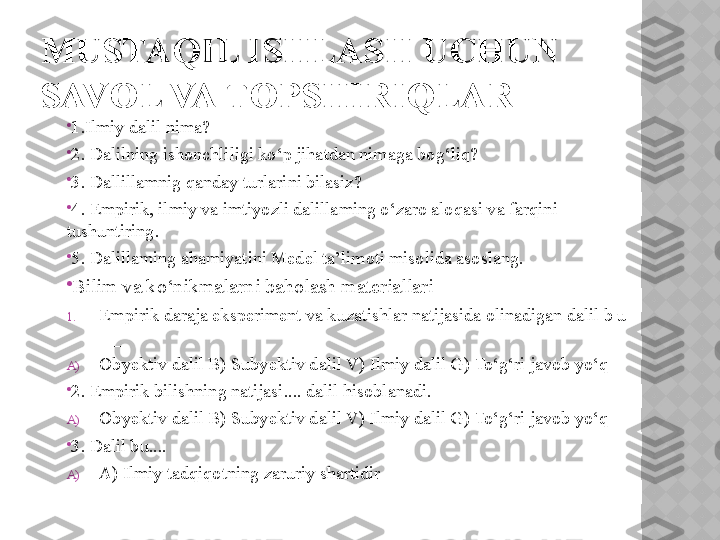 MUSTAQIL ISHLASH UCHUN 
SAVOL VA TOPSHIRIQLAR

1. Ilmiy dalil nima? 

2. Dalilning ishonchliligi ko‘p jihatdan nimaga bog‘liq? 

3. Dallillamnig qanday turlarini bilasiz? 

4. Empirik, ilmiy va imtiyozli dalillaming o‘zaro aloqasi va farqini 
tushuntiring. 

5. Dalillaming ahamiyatini Medel ta’limoti misolida asoslang. 

Bilim va ko‘nikmalarni baholash materiallari 
1. Empirik daraja eksperiment va kuzatishlar natijasida olinadigan dalil b u 
___ 
A) Obyektiv dalil B) Subyektiv dalil V) Ilmiy dalil G) To‘g‘ri javob yo‘q 

2. Empirik bilishning natijasi.... dalil hisoblanadi. 
A) Obyektiv dalil B) Subyektiv dalil V) Ilmiy dalil G) To‘g‘ri javob yo‘q 

3. Dalil bu.... 
A) A) Ilmiy tadqiqotning zaruriy shartidir  