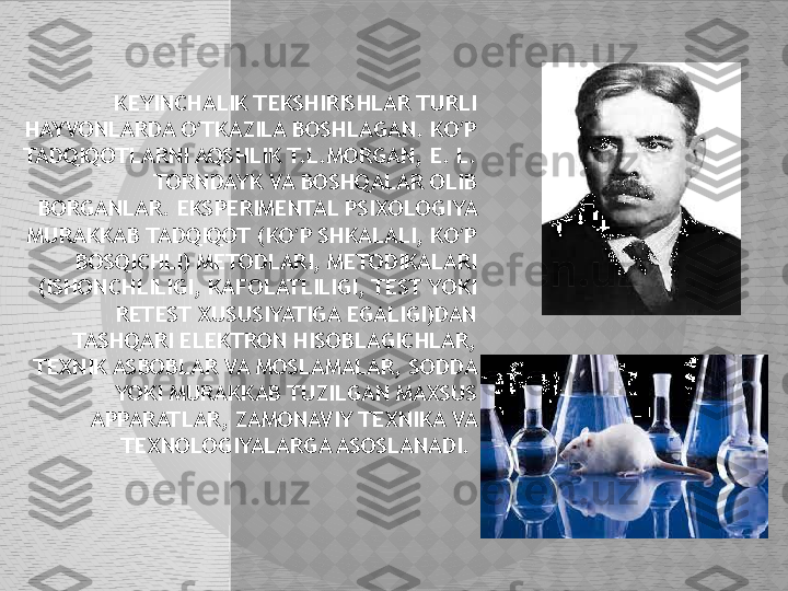 KEYINCHALIK TEKSHIRISHLAR TURLI 
HAYVONLARDA O TKAZILA BOSHLAGAN. KO P ʻ ʻ
TADQIQOTLARNI AQSHLIK T.L.MORGAN, E. L. 
TORNDAYK VA BOSHQALAR OLIB 
BORGANLAR. EKSPERIMENTAL PSIXOLOGIYA 
MURAKKAB TADQIQOT (KO P SHKALALI, KO P 	
ʻ ʻ
BOSQICHLI) METODLARI, METODIKALARI 
(ISHONCHLILIGI, KAFOLATLILIGI, TEST YOKI 
RETEST XUSUSIYATIGA EGALIGI)DAN 
TASHQARI ELEKTRON HISOBLAGICHLAR, 
TEXNIK ASBOBLAR VA MOSLAMALAR, SODDA 
YOKI MURAKKAB TUZILGAN MAXSUS 
APPARATLAR, ZAMONAVIY TEXNIKA VA 
TEXNOLOGIYALARGA ASOSLANADI.   