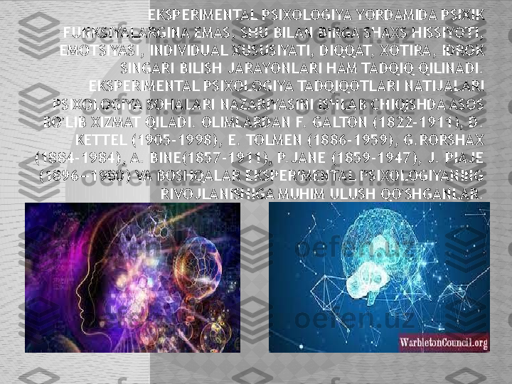 EKSPERIMENTAL PSIXOLOGIYA YORDAMIDA PSIXIK 
FUNKSIYALARGINA EMAS, SHU BILAN BIRGA SHAXS HISSIYOTI, 
EMOTSIYASI, INDIVIDUAL XUSUSIYATI, DIQQAT, XOTIRA, IDROK 
SINGARI BILISH JARAYONLARI HAM TADQIQ QILINADI. 
EKSPERIMENTAL PSIXOLOGIYA TADQIQOTLARI NATIJALARI 
PSIXOLOGIYA SOHALARI NAZARIYASINI ISHLAB CHIQISHDA ASOS 
BO LIB XIZMAT QILADI. OLIMLARDAN F. GALTON (1822-1911), D. ʻ
KETTEL (1905-1998), E. TOLMEN (1886-1959), G.RORSHAX 
(1884-1984), A. BINE(1857-1911), P.JANE (1859-1947), J. PIAJE 
(1896—1980) VA BOSHQALAR EKSPERIMENTAL PSIXOLOGIYANING 
RIVOJLANISHIGA MUHIM ULUSH QO SHGANLAR.	
ʻ  