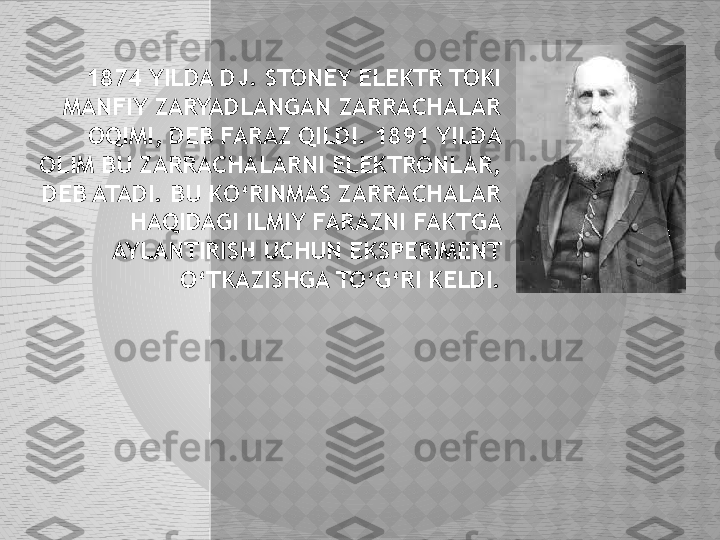 1874 YILDA DJ. STONEY ELEKTR TOKI 
MANFIY ZARYADLANGAN ZARRACHALAR 
OQIMI, DEB FARAZ QILDI. 1891 YILDA 
OLIM BU ZARRACHALARNI ELEKTRONLAR, 
DEB ATADI. BU KO‘RINMAS ZARRACHALAR 
HAQIDAGI ILMIY FARAZNI FAKTGA 
AYLANTIRISH UCHUN EKSPERIMENT 
O‘TKAZISHGA TO‘G‘RI KELDI.  