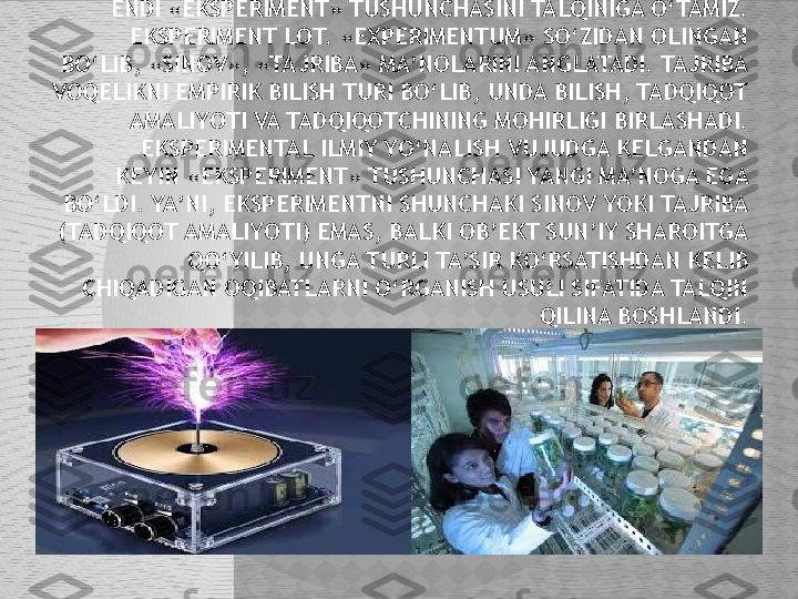   ENDI «EKSPERIMENT» TUSHUNCHASINI TALQINIGA O‘TAMIZ. 
EKSPERIMENT LOT. «EXPERIMENTUM» SO‘ZIDAN OLINGAN 
BO‘LIB, «SINOV», «TAJRIBA» MA’NOLARINI ANGLATADI. TAJRIBA 
VOQELIKNI EMPIRIK BILISH TURI BO‘LIB, UNDA BILISH, TADQIQOT 
AMALIYOTI VA TADQIQOTCHINING MOHIRLIGI BIRLASHADI.
     EKSPERIMENTAL ILMIY YO‘NALISH VUJUDGA KELGANDAN 
KEYIN «EKSPERIMENT» TUSHUNCHASI YANGI MA’NOGA EGA 
BO‘LDI. YA’NI, EKSPERIMENTNI SHUNCHAKI SINOV YOKI TAJRIBA 
(TADQIQOT AMALIYOTI) EMAS, BALKI OB’EKT SUN’IY SHAROITGA 
QO‘YILIB, UNGA TURLI TA’SIR KO‘RSATISHDAN KELIB 
CHIQADIGAN OQIBATLARNI O‘RGANISH USULI SIFATIDA TALQIN 
QILINA BOSHLANDI.  