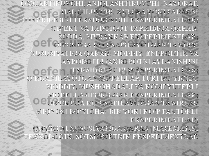 EKSPERIMENT TASNIFI.   FAN TARMOQLARI, TARKIBI, 
NAMOYON BO‘LISHI VA FUNKSIYALARIGA QARAB 
EKSPERIMENT BIR QATOR TURLARGA BO‘LINADI:
     - TARMOQLAR BO‘YICHA: FIZIK, KIMYOVIY, 
BIOLOGIK, PSIXOLOGIK, IJTIMOIY VA HOKAZO 
EKSPERIMENTLAR;
      - SHAROITNI TASHKIL QILISH BO‘YICHA: TABIIY, 
SUN’IY EKSPERIMENTLAR;
      - TADQIQOT MAQSADIGA QARAB: 
O‘ZGARTIRUVCHI, ANIQLASHTIRUVCHI, NAZORAT, 
HAL QILUVCHI, XULOSA YOKI FARAZNI 
TO‘G‘RILIGINI TEKSHIRUVCHI EKSPERIMENTLAR;
      - OB’EKT VA TADQIQOT TARKIBIGA QARAB: 
SODDA, MURAKKAB EKSPERIMENTLAR;
     - OB’EKTGA KO‘RSATILAYOTGAN TA’SIRNI 
XUSUSIYATIGA QARAB: MODDIY, ENERGETIK VA 
AXBOROTLI (AXBOROTNI AYLANISHINI 
TEKSHIRUVCHI )EKSPERIMENTLAR;
     - O‘RGANILAYOTGAN MODELLAR TURI BO‘YICHA: 
MODDIY, MUSHOHADALI VA KOMPYUTERLI 
MODELLASHTIRILGAN EKSPERIMENTLAR;
    - OB’EKTGA KO‘RSATILAYOTGAN TA’SIRLAR 
MIQYOSI BO‘YICHA: BIR YOKI KO‘P FAKTORLI 
EKSPERIMENTLAR;
    - OB’EKTNI XUSUSIYATIGA QARAB: MATEMATIK, 
TEXNOLOGIK, SOTSIOMETRIK EKSPERIMENTLAR  