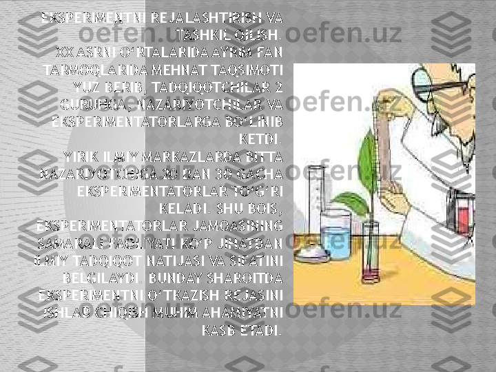 EKSPERIMENTNI REJALASHTIRISH VA 
TASHKIL QILISH.
      XX ASRNI O‘RTALARIDA AYRIM FAN 
TARMOQLARIDA MEHNAT TAQSIMOTI 
YUZ BERIB, TADQIQOTCHILAR 2 
GURUHGA, NAZARIYOTCHILAR VA 
EKSPERIMENTATORLARGA BO‘LINIB 
KETDI.
     YIRIK ILMIY MARKAZLARDA BITTA 
NAZARIYOTCHIGA 20 DAN 30 GACHA 
EKSPERIMENTATORLAR TO‘G‘RI 
KELADI. SHU BOIS, 
EKSPERIMENTATORLAR JAMOASINING 
SAMARALI FAOLIYATI KO‘P JIHATDAN 
ILMIY TADQIQOT NATIJASI VA SIFATINI 
BELGILAYDI. BUNDAY SHAROITDA 
EKSPERIMENTNI O‘TKAZISH REJASINI 
ISHLAB CHIQISH MUHIM AHAMIYATNI 
KASB ETADI.  