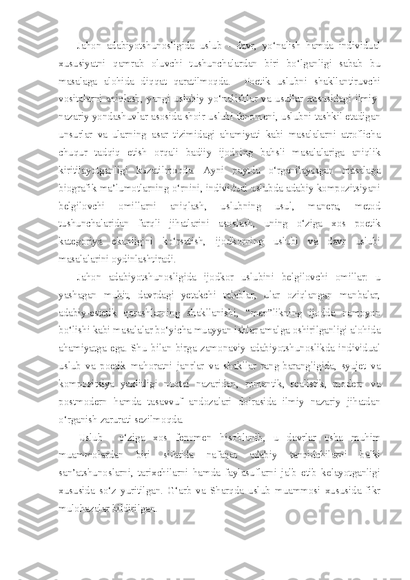 Jahon   adabiyotshunosligida   uslub   -   davr,   yo‘nalish   hamda   individual
xususiyatni   qamrab   oluvchi   tushunchalardan   biri   bo‘lganligi   sabab   bu
masalaga   alohida   diqqat   qaratilmoqda.     Poetik   uslubni   shakllantiruvchi
vositalarni   aniqlash,   yangi   uslubiy   yo‘nalishlar   va   usullar   xususidagi   ilmiy -
nazariy yondashuvlar asosida shoir uslubi fenomeni, uslubni tashkil etadigan
unsurlar   va   ularning   asar   tizimidagi   ahamiyati   kabi   masalalarni   atroflicha
chuqur   tadqiq   etish   orqali   badiiy   ijodning   bahsli   masalalariga   aniqlik
kiritilayotganligi   kuzatilmoqda.   Ayni   paytda   o‘rganilayotgan   masalaga
biografik ma’lumotlarning o‘rnini, individual uslubda adabiy kompozitsiyani
belgilovchi   omillarni   aniqlash,   uslubning   usul,   manera,   metod
tushunchalaridan   farqli   jihatlarini   asoslash,   uning   o‘ziga   xos   poetik
kategoriya   ekanligini   ko‘rsatish,   ijodkorning   uslubi   va   davr   uslubi
masalalarini oydinlashtiradi.
Jahon   adabiyotshunosligida   ijodkor   uslubini   belgilovchi   omillar:   u
yashagan   muhit,   davrdagi   yetakchi   talablar,   ular   oziqlangan   manbalar,
adabiy-estetik   qarashlarning   shakllanishi,   “men”likning   ijodda   namoyon
bo‘lishi kabi masalalar bo‘yicha muayyan ishlar amalga oshirilganligi alohida
ahamiyatga   ega.   Shu   bilan   birga   zamonaviy   adabiyotshunoslikda   individual
uslub   va   poetik   mahoratni   janrlar   va   shakllar   rang-barangligida,   syujet   va
kompozitsiya   yaxlitligi   nuqtai   nazaridan,   romantik,   realistik,   modern   va
postmodern   hamda   tasavvuf   andozalari   doirasida   ilmiy   nazariy   jihatdan
o‘rganish zarurati sezilmoqda.
Uslub     o‘ziga   xos   fenomen   hisoblanib,   u   davrlar   osha   muhim
muammolardan   biri   sifatida   nafaqat   adabiy   tanqidchilarni   balki
san’atshunoslarni,   tarixchilarni   hamda   faylasuflarni   jalb   etib   kelayotganligi
xususida   so‘z   yuritilgan.   G‘arb   va   Sharqda   uslub   muammosi   xususida   fikr
mulohazalar bildirilgan. 