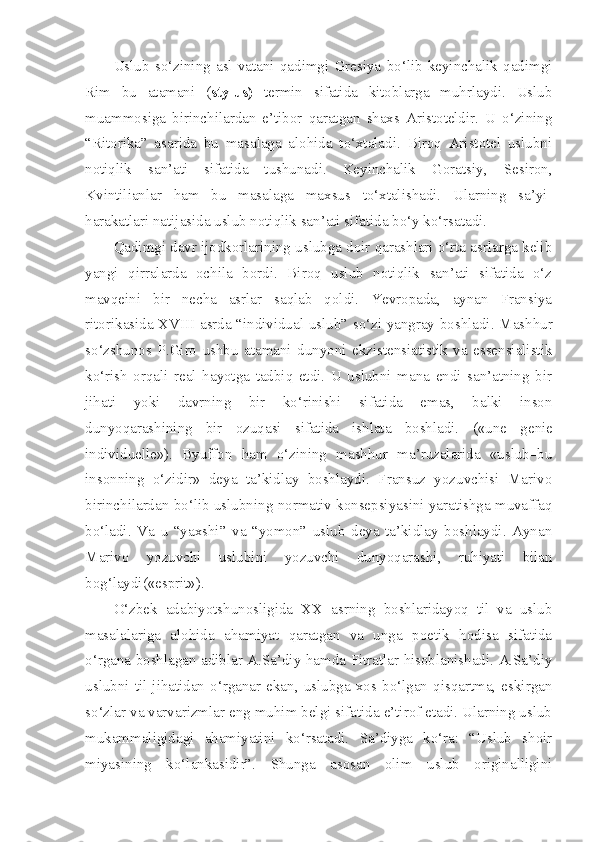 Uslub   so‘zining   asl   vatani   qadimgi   Gresiya   bo‘lib   keyinchalik   qadimgi
Rim   bu   atamani   ( stylus)   termin   sifatida   kitoblarga   muhrlaydi.   Uslub
muammosiga   birinchilardan   e’tibor   qaratgan   shaxs   Aristoteldir.   U   o‘zining
“Ritorika”   asarida   bu   masalaga   alohida   to‘xtaladi.   Biroq   Aristotel   uslubni
notiqlik   san’ati   sifatida   tushunadi.   Keyinchalik   Goratsiy,   Sesiron,
Kvintilianlar   ham   bu   masalaga   maxsus   to‘xtalishadi.   Ularning   sa’yi -
harakatlari natijasida uslub notiqlik san’ati sifatida bo‘y ko‘rsatadi.
Qadimgi davr ijodkorlarining uslubga doir qarashlari o‘rta asrlarga kelib
yangi   qirralarda   ochila   bordi.   Biroq   uslub   notiqlik   san’ati   sifatida   o‘z
mavqeini   bir   necha   asrlar   saqlab   qoldi.   Yevropada,   aynan   Fransiya
ritorikasida X VIII   asrda “individual uslub” so‘zi yangray boshladi. Mashhur
so‘zshunos   P.Giro   ushbu   atamani   dunyoni   ekzistensiatistik   va   essensialistik
ko‘rish   orqali   real   hayotga   tadbiq   etdi.   U   uslubni   mana   endi   san’atning   bir
jihati   yoki   davrning   bir   ko‘rinishi   sifatida   emas,   balki   inson
dunyoqarashining   bir   ozuqasi   sifatida   ishlata   boshladi.   («une   genie
individuelle»).   Byuffon   ham   o‘zining   mashhur   ma’ruzalarida   «uslub–bu
insonning   o‘zidir»   deya   ta’kidlay   boshlaydi.   Fransuz   yozuvchisi   Marivo
birinchilardan bo‘lib uslubning normativ konsepsiyasini yaratishga muvaffaq
bo‘ladi.   Va   u   “yaxshi”   va   “yomon”   uslub   deya   ta’kidlay   boshlaydi.   Aynan
Marivo   yozuvchi   uslubini   yozuvchi   dunyoqarashi,   ruhiyati   bilan
bog‘laydi(«esprit»).
O‘zbek   adabiyotshunosligida   XX   asrning   boshlaridayoq   til   va   uslub
masalalariga   alohida   ahamiyat   qaratgan   va   unga   poetik   hodisa   sifatida
o‘rgana boshlagan adiblar A.Sa’diy hamda Fitratlar hisoblanishadi. A.Sa’diy
uslubni   til   jihatidan   o‘rganar   ekan,   uslubga   xos   bo‘lgan   qisqartma,   eskirgan
so‘zlar va varvarizmlar eng muhim belgi sifatida e’tirof etadi. Ularning uslub
mukammaligidagi   ahamiyatini   ko‘rsatadi.   Sa’diyga   ko‘ra:   “Uslub   shoir
miyasining   ko‘lankasidir”.   Shunga   asosan   olim   uslub   originalligini 