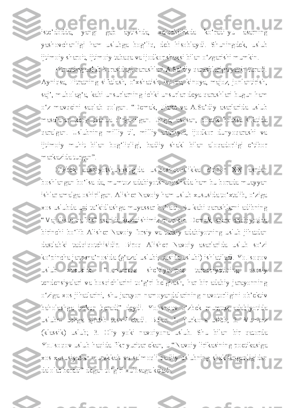iste’dodda,   yangi   gap   aytishda,   xalqchillikda   ko‘radi - yu   asarning
yashovchanligi   ham   uslubga   bog‘liq,   deb   hisoblaydi.   Shuningdek,   uslub
ijtimoiy sharoit, ijtimoiy tabaqa va ijodkor shaxsi bilan o‘zgarishi mumkin.
Fitratning uslub borasidagi qarashlari A.Sa’diy qarashlariga yaqin turadi.
Ayniqsa,   Fitratning   sifatlash,   o‘xshatish,  istiora,   kinoya,  majoz,   jonlantirish,
saj’, mubolag‘a, kabi unsurlarning ichki unsurlar deya qarashlari bugun ham
o‘z   mavqeini   saqlab   qolgan.   “Demak,   Fitrat   va   A.Sa’diy   asarlarida   uslub
masalalari   keng   planda   o‘rganilgan.   Unga,   asosan,   poetik   hodisa   sifatida
qaralgan.   Uslubning   milliy   til,   milliy   adabiyot,   ijodkor   dunyoqarashi   va
ijtimoiy   muhit   bilan   bog‘liqligi,   badiiy   shakl   bilan   aloqadorligi   e’tibor
markazida turgan”.
O‘zbek   adabiyotshunosligida   uslubshunoslikka   e’tibor   XX   asrdan
boshlangan bo‘lsa - da, mumtoz adabiyotshunoslikda ham bu borada muayyan
ishlar amalga oshirilgan. Alisher Navoiy ham uslub xususida to‘xtalib, o‘ziga
xos uslubda uni ta’kidlashga muyassar bo‘ladi. Bu kabi qarashlarni adibning
“Majolisun nafois” asarida kuzatishimiz mumkin. Demak, sharq adabiyotida
birinchi   bo‘lib   Alisher   Navoiy   forsiy   va   turkiy   adabiyotning   uslub   jihatdan
dastlabki   tadqiqotchisidir.   Biroq   Alisher   Navoiy   asarlarida   uslub   so‘zi
ko‘pincha janr ma’nosida (g‘azal uslubi, qasida uslubi) ishlatiladi. Yo.Isoqov
uslub   xususida:   “...mumtoz   she’riyatimiz   taraqqiyotining   asosiy
tendensiyalari   va   bosqichlarini   to‘g‘ri   belgilash,   har   bir   adabiy   jarayonning
o‘ziga   xos   jihatlarini,   shu   jarayon   namoyandalarining   navotorligini   ob’ektiv
baholashga   imkon   beradi”   deydi.   Yo.Isoqov   o‘zbek   mumtoz   adabiyotida
uslubni   uchga   ajratib   tasnif   etadi.   Bular:   1.   Turkona   uslub;   2.   Mumtoz
(klassik)   uslub;   3.   Oliy   yoki   navoiyona   uslub.   Shu   bilan   bir   qatorda
Yo.Isoqov uslub haqida fikr yuritar ekan, u “Navoiy lirikasining poetikasiga
xos   xususiyatlar   murakkab   va   salmoqli   badiiy   uslubning   shakllanganligidan
dalolat beradi” degan to‘g‘ri xulosaga keladi. 