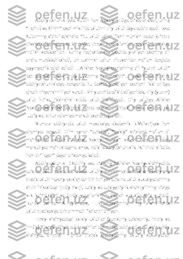 Adabiyotshunos   Izzat   Sulton   ham   Navoiy   ijodiga   to‘xtalar   ekan,   uning
“Farhod va Shirin” asari misolida uslubini oliy uslub deya tadqiq etadi. Izzat
Sultonning   e’tirof   etishicha:   “bu   uslub   uchun   fikrni   mumkin   qadar   ko‘proq
o‘xshatishlar, istiora va kinoyalar, obrazli parallelizmlar orqali ifoda etishga
intilish   xarakterlidir.   Buning   natijasida   shu   uslubda   yozilgan   asarning   tili
ancha   murakkablashadi,   uni   tushinish   uchun   o‘quvchidan   ma’lum   darajada
tayyorgarlik   talab   etiladi.   ...Alisher   Navoiy   asarlarining   tili   “yuqori   uslub”
deb   atalmish   ana   shunday   uslubning   namunasidir”.     Izzat   Sulton   boshqa
adabiyotshunoslarga   qaraganda   bu   davrda   yaratilgan   asarlarni   ikki   toifaga
ajratib o‘rganishni ilgari suradi. Biri yuqorida ta’kid etilganidek, oliy (yuqori)
uslub   bo‘lsa,   ikkinchisi   sodda   uslub   hisoblanadi.   Oliy   uslubga   Alisher
Navoiy   asarlaridan   tashqari   Furqat   asarlarini   kiritadi.   Sodda   uslubga   esa
Lutfiy va Bobur qalamiga mansub asarlar joy oladi.
Mumtoz   adabiyotda   uslub   masalasiga   akademik   B.Valixo‘jaev   ham
ahamiyat   qaratadi.   Olim   aynan   “turkcha”,   “turkiy”   so‘zlarni   ma’lum   til
ma’nosidan   tashqari   “Alisher   Navoiy   “turkiy”   so‘zini   faqat   bir   tilga
mansubiyat   ma’nosidagina   emas,   balki   adabiyotshunoslik   istilohoti   sifatida
ham qo‘llagan” degan to‘xtamga keladi.
Adabiyotshunos   D.Salohiy   esa   o‘zining   “Alisher   Navoiy   she’riyatida
turkona   uslub   an’analari”   nomli   uslubiy   qo‘llanmasida   Alisher   Navoiyning
poetik uslubi nazariy asoslaridan biri bo‘lgan turkona uslub xususiyatlarining
shoir   lirikasidagi   ijodiy   rivoji,   turkiy   va   turkiygo‘ylik   shamoyilining   o‘ziga
xos   ko‘rinishlari   va   ijodiy   yangilanishi   hodisalari   xususida   so‘z   yuritadi.
Bundan   tashqari   A.Hayitmetov,   H.Boltaboevlarning   ilmiy   izlanishlarida
uslub poetikasiga doir qimmatli fikrlar bildirilgan.
Forsiy   she’riyatdagi   asosiy   uslublar   (xurosoniy-turkistoniy,   iroqiy   va
hindiy) Sharq va G‘arb tadqiqotchilari tomonidan tadqiq etilgan. Lekin turkiy
she’riyat,   aniqrog‘i   mumtoz   o‘zbek   she’riyatining   uslubiy   xususiyatlari 