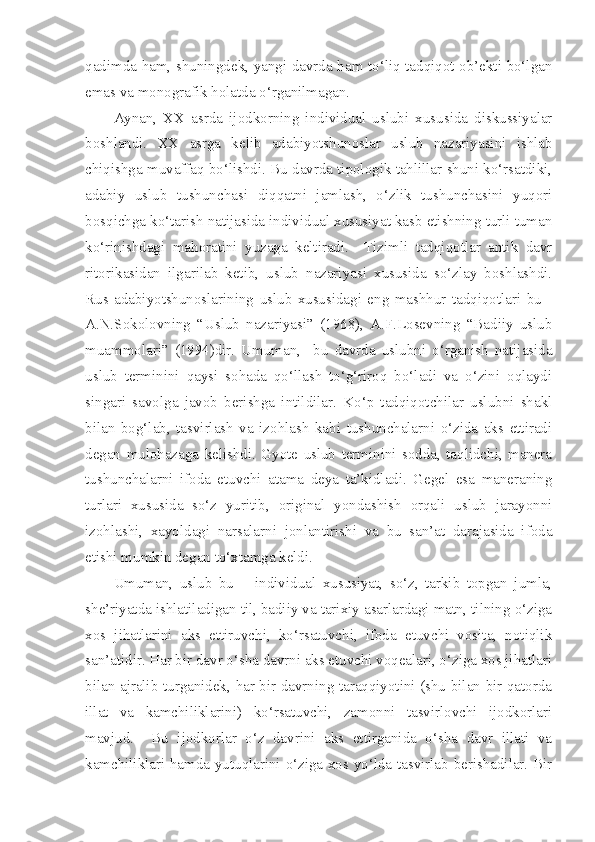 qadimda ham, shuningdek, yangi davrda ham to‘liq tadqiqot ob’ekti bo‘lgan
emas va monografik holatda o‘rganilmagan.
Aynan,   XX   asrda   ijodkorning   individual   uslubi   xususida   diskussiyalar
boshlandi.   XX   asrga   kelib   adabiyotshunoslar   uslub   nazariyasini   ishlab
chiqishga muvaffaq bo‘lishdi. Bu davrda tipologik tahlillar shuni ko‘rsatdiki,
adabiy   uslub   tushunchasi   diqqatni   jamlash,   o‘zlik   tushunchasini   yuqori
bosqichga ko‘tarish natijasida individual xususiyat kasb etishning turli tuman
ko‘rinishdagi   mahoratini   yuzaga   keltiradi.     Tizimli   tadqiqotlar   antik   davr
ritorikasidan   ilgarilab   ketib,   uslub   nazariyasi   xususida   so‘zlay   boshlashdi.
Rus   adabiyotshunoslarining   uslub   xususidagi   eng   mashhur   tadqiqotlari   bu   -
A.N.Sokolovning   “Uslub   nazariyasi”   (1968),   A.F.Losevning   “Badiiy   uslub
muammolari”   (1994)dir.   Umuman,     bu   davrda   uslubni   o‘rganish   natijasida
uslub   terminini   qaysi   sohada   qo‘llash   to‘g‘riroq   bo‘ladi   va   o‘zini   oqlaydi
singari   savolga   javob   berishga   intildilar.   Ko‘p   tadqiqotchilar   uslubni   shakl
bilan   bog‘lab,   tasvirlash   va   izohlash   kabi   tushunchalarni   o‘zida   aks   ettiradi
degan   mulohazaga   kelishdi.   Gyote   uslub   terminini   sodda,   taqlidchi,   manera
tushunchalarni   ifoda   etuvchi   atama   deya   ta’kidladi.   Gegel   esa   maneraning
turlari   xususida   so‘z   yuritib,   original   yondashish   orqali   uslub   jarayonni
izohlashi,   xayoldagi   narsalarni   jonlantirishi   va   bu   san’at   darajasida   ifoda
etishi mumkin degan to‘xtamga keldi.
Umuman,   uslub   bu   –   individual   xususiyat,   so‘z,   tarkib   topgan   jumla,
she’riyatda ishlatiladigan til, badiiy va tarixiy asarlardagi matn, tilning o‘ziga
xos   jihatlarini   aks   ettiruvchi,   ko‘rsatuvchi,   ifoda   etuvchi   vosita,   notiqlik
san’atidir. Har bir davr o‘sha davrni aks etuvchi voqealari, o‘ziga xos jihatlari
bilan ajralib turganidek, har bir davrning taraqqiyotini (shu bilan bir qatorda
illat   va   kamchiliklarini)   ko‘rsatuvchi,   zamonni   tasvirlovchi   ijodkorlari
mavjud.     Bu   ijodkorlar   o‘z   davrini   aks   ettirganida   o‘sha   davr   illati   va
kamchiliklari hamda yutuqlarini o‘ziga xos yo‘lda tasvirlab berishadilar. Bir 