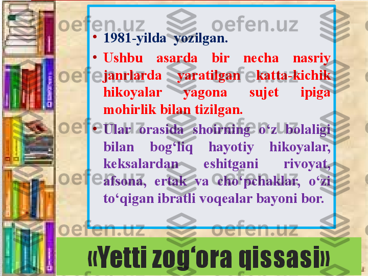 «Yetti zog‘ora qissasi» •
1981-yilda  yozilgan.
•
Ushbu  asarda  bir  necha  nasriy 
janrlarda  yaratilgan  katta-kichik 
hikoyalar  yagona  sujet  ipiga 
mohirlik bilan tizilgan. 
•
Ular  orasida  shoirning  o‘z  bolaligi 
bilan  bog‘liq  hayotiy  hikoyalar, 
keksalardan  eshitgani  rivoyat, 
afsona,  ertak  va  cho‘pchaklar,  o‘zi 
to‘qigan ibratli voqealar bayoni bor. 