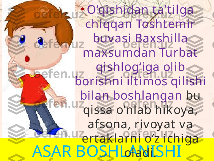 ASAR BOSHLANISHI •
O‘qishidan t a’t ilga 
chiqqan Tosht emir 
buv asi Baxshilla 
maxsumdan Turbat  
qishlog‘iga olib 
borishni ilt imos qilishi 
bilan boshlangan  bu 
qissa o‘nlab hik oy a, 
afsona, riv oy at  v a 
ert ak larni o‘z ichiga 
oladi. 