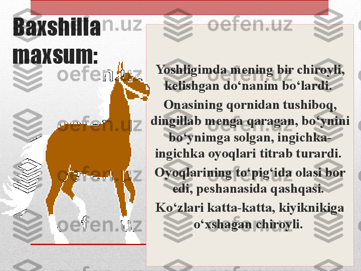 Baxshilla 
maxsum:
Yoshligimda mening bir chiroyli, 
kelishgan do‘nanim bo‘lardi. 
Onasining qornidan tushiboq, 
dingillab menga qaragan, bo‘ynini 
bo‘ynimga solgan, ingichka-
ingichka oyoqlari titrab turardi. 
Oyoqlarining to‘pig‘ida olasi bor 
edi, peshanasida qashqasi. 
Ko‘zlari katta-katta, kiyiknikiga 
o‘xshagan chiroyli.  