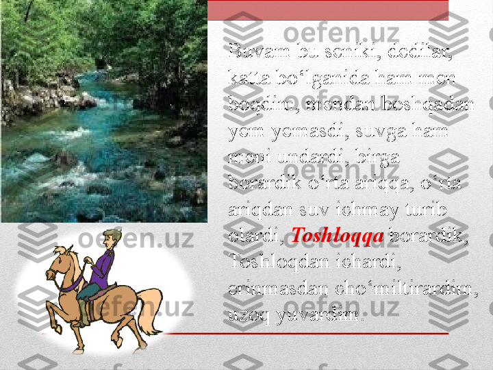 Buvam bu seniki, dedilar, 
katta bo‘lganida ham men 
boqdim, mendan boshqadan 
yem yemasdi, suvga ham 
meni undardi, birga 
borardik o‘rta ariqqa, o‘rta 
ariqdan suv ichmay turib 
olardi,  Toshloqqa  borardik, 
Toshloqdan ichardi, 
erinmasdan cho‘miltirardim, 
uzoq yuvardim. 