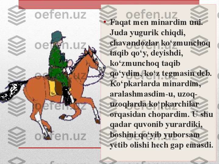 •
Faqat men minardim uni. 
Juda yugurik chiqdi, 
chavandozlar ko‘zmunchoq 
taqib qo‘y, deyishdi, 
ko‘zmunchoq taqib 
qo‘ydim, ko‘z tegmasin deb. 
Ko‘pkarlarda minardim, 
aralashmasdim-u, uzoq-
uzoqlarda ko‘pkarchilar 
orqasidan chopardim. U shu 
qadar quvonib yurardiki, 
boshini qo‘yib yuborsam 
yetib olishi hech gap emasdi. 