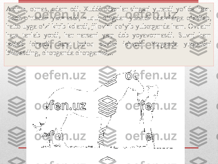 Axir  u,  otmas,  odam  edi.  Xuddi  odamlar  singari  yurardi  yo‘lda  ham. 
Hech  o‘rtadan  yurmasdi,  nuqul  o‘ngdan  yurardi  odamlarga  o‘xshab, 
hatto uyga o‘zi kirib kelardi, jilovini qo‘yib yuborganda ham. Ovqatni 
ham  tanlab  yerdi,  har  narsani  yem  deb  yeyavermasdi.  Suvni  ham 
tanlab  ichardi,  faqat  buloq  suvini  ichardi.  Yurganda  yurganini 
bilmasding, chopganda chopganini... 