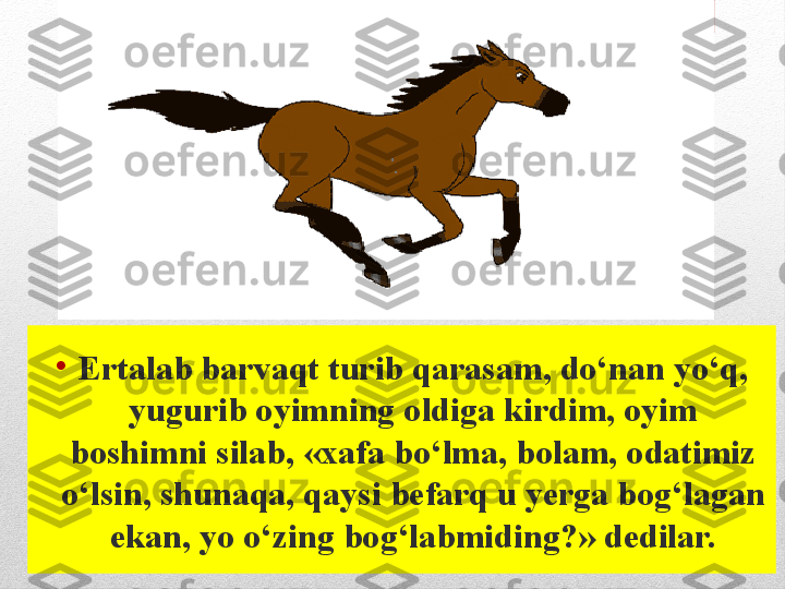 •
Ertalab barvaqt turib qarasam, do‘nan yo‘q, 
yugurib oyimning oldiga kirdim, oyim 
boshimni silab, «xafa bo‘lma, bolam, odatimiz 
o‘lsin, shunaqa, qaysi befarq u yerga bog‘lagan 
ekan, yo o‘zing bog‘labmiding?» dedilar. 