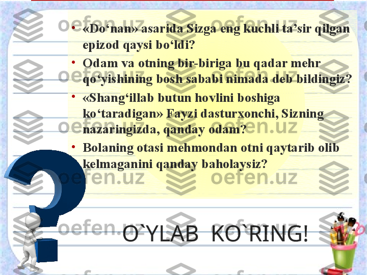 O`YLAB  KO`RING!•
«Do‘nan» asarida Sizga eng kuchli ta’sir qilgan 
epizod qaysi bo‘ldi? 
•
Odam va otning bir-biriga bu qadar mehr 
qo‘yishining bosh sababi nimada deb bildingiz?
•
«Shang‘illab butun hovlini boshiga 
ko‘taradigan» Fayzi dasturxonchi, Sizning 
nazaringizda, qanday odam?
•
Bolaning otasi mehmondan otni qaytarib olib 
kelmaganini qanday baholaysiz?  