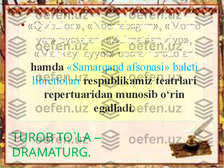 TUROB TO`LA  – 
DRAMATURG. •
«Qizbuloq», «Nodirabegim», «Momo 
yer» pyesalari, «Zulmatdan ziyo», 
«Malikayi ayyor» opera librettolari 
hamda  «Samarqand afsonasi» baleti 
librettolari   respublikamiz teatrlari 
repertuaridan munosib o‘rin 
egalladi. 