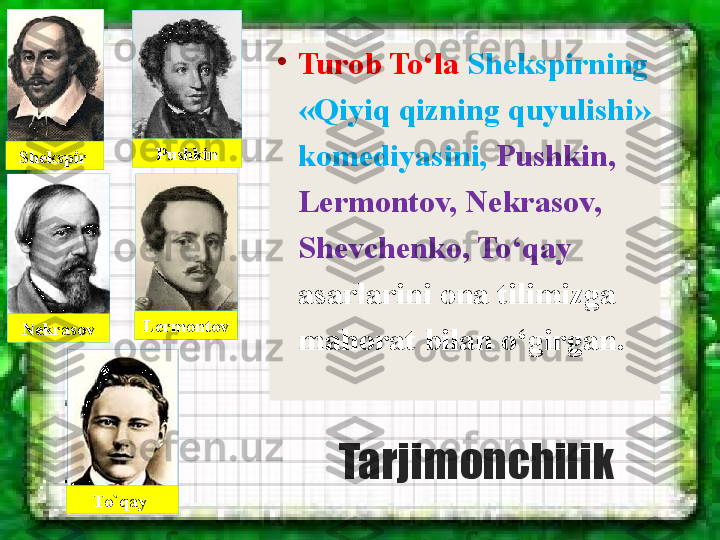 Tarjimonchilik •
Turob To‘la  Shekspirning 
«Qiyiq qizning quyulishi» 
komediyasini,  Pushkin, 
Lermontov, Nekrasov, 
Shevchenko, To‘qay 
asarlarini ona tilimizga 
mahorat bilan o‘girgan.Shekspir  Pushkin
Nekrasov Lermontov
To`qay  