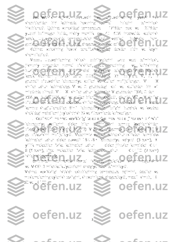 15Havo-issiqlik   rejimi.   Uqituvchi   va   o’quvchilarning   yaxshi   ish
sharoitlaridan   biri   kabinetda   havoning   optimal       holatini       ta’minlash
hisoblanadi.   Qabinet   xonasidagi   temperatura   +   17°Sdan   past   va   +20°Sdan
yuqori   bo’lmagan   holda,   nisbiy   mamlik   esa   40—60%   intervalda   saqlanish
kerak.   Uquv   xonasida   temperaturalar       farqi       vertikal       bo’yicha       ham,
gorizontal   bo’yicha   ham   '2—3°S   chegarasida   ruxsat   etiladi.
Kabinet   xoiasining   havosi   tanaffus   vaqtida,   darsdan   oldin   va   keyin
shamollatiladi.
Mebel.   Uquvchilarning   ishlash   qobiliyatlarini   uzoq   vaqt   ta’minlash,
jismoniy   tomondan   normal   o’sishlari,   qad-qomatining     va   ko’rishning
buzilishini   oldini   olish   uchun   mebel       gigiyenik       talablarga       mos       kedishi
kerak.   Kabinetni   jihozlash   uchun   GOST   18314—73     bo’yicha   V,   G,   D
gruppali   o’quvchilar   laboratoriya   stollari   va   stullari   mo’ljallangan.   VII—IX
sinflar   uchun   kabinetlarga   V   va   G   gruppadagi   stol   va   stullardan   bir   xil
miqdorda   olinadi.   VII—XI   sinflar   uchun   kabinetlar   V   gruppadan   15%;   G   dan—
75%   va   D   dan   10%   stol   va   stullar   bilan   jihozlanadi,   chunki   VII—IX   sinflar
o’quvchilari   kabinetida   IX—XI   sinflar   o’quvchilarga   nisbatan   2—3   marta
kamroq   shug’ullanadilar.   Sinf—laboratoriyada     to’g’ri   burchak   va   kvadrat
shakldagi   mebellarni   joylashtirish   39   va   40rasmlarda   ko’rsatilgan.
II. Kabinetni   mehnat   xavfsizligi   talablariga   mos   holda   jihozlash   prinsipi
laboratoriya   stollarini   elektr   bilan   ta’minlashni   tarmoq   kuchlanishidan
o’zgaruvchan   tok   bo’yicha   36   (42)   V   ga   va   o’zgarmas   tok   bo’yicha   110 V
ga   o’tkazishni   mo’ljallaydi.   Vatanimiz   sanoati   tabiatshunoslikdan   kompleks
kabinetlari   uchun   elektr   quvvatli   1SELSh   laboratoriya   schyoti   (5-rasm),   8-
yillik   maktablar   fizika   kabinetlari   uchun   —   elektr   jihozlar   komplekti   KEF-
8   (6-rasm),   o’rta   maktablar   fizika   kabinetlari   uchun   —   KEF-10   (7-rasm)
ishlab   chiqarmoqda.
Har   bir   ta’minot   manbai     frontal     ishlarni,     praktikum   ishlarini   bajarishni
va   MKSh-2   mikrokalkulyatorlarni   energiya   bilan   ta’minlaydi.
Mehnat   xavfsizligi   isitkich   asboblarining   temperatura   rejimini,   detallar   va
moslamalarning   aylanish   tezligini,   shovqinlarni   chegaralaydi,   metall   simob,   IB-
50   va   IB-100 