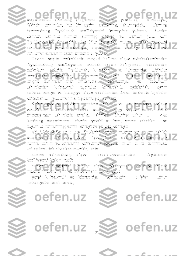 20eksperimental   qismining   programma   talablarini   yaxshiroq       ta’minlaydi,
ikkinchi   tomondan,   har   bir   ayrim   asbobning,   shuningdek,     ularning
hammasining   foydalanish   koeffisiyentini   kamaytirib   yuboradi.   Bundan
tashqari,   asboblar   nomlari   sonining   ko’pligi   va   ulardan   juda   kam
foydalanganligi   o’qituvchida   ular   bilan   ishonchli   muomala   qilish   malakani
hosil   qilishga   yordam   bermaydi,   o’quvchilar   esa   ularning   nomlarini   va
qo’llanish   sohalarini   esdan   chiqarib   qo’yadilar.
Hozirgi   vaqtda   maktablarda   mavjud   bo’lgan   o’quv   asbobuskunalaridan
foydalanishniig   koeffisiyentini   oshirish   asosan   ko’rgazmali   asboblardan
parktikum   ishlarida   foydalanish,   ko’rgazmali   va   laboratoriya   tajribalar
tematikasini   kengaytirish,       programmaning       turli       bo’limlari       asboblarini
original   qurilmalar   bilan   birlashtirish,       laboratoriya       va       praktikum
asboblaridan       ko’rgazmali       tajribalar       ko’rsatishda       foydalanish,         ayrim
hollarda   ximiya   va   biologiya   o’quv   asboblaridan   fizika   darslarida   tajribalar
ko’rsatishda   foydalanish   hisobiga   amalga   oshiriladi.
Ko’rsatilgan   yo’nalishlarni   predmet   ichida   va   predmetlararo   o’quv
vositalarini   birlashtirishda   ishlab   chiqish   hozirgy   vaqtda   sanoat   ishlab
chiqarayotgan   asboblarda   amalga   oshiriladi.   Shuning   uchun   u       fizika
kursining   eksperimental   qismini   yaxshilasa   ham,   ammo   asboblar       va
buyumlar   nomlarining   sonini   kamaytirishga   olib   kelmaydi.
Kelajakda   fizikadan   o’quv   jihozlarini   optimal   muammosini   ularni   ishlab
chiqishda   hal   etish   zarur.   Agar   o’quv   jihozlari   sistemasi   programmaning
hamma   bo’lim   va   temalarini   ko’rsatmali   vositalar     bilan     to’liq     ta’minlasa,
uni   optimal   deb   hisoblash   mumkin,   unda:
hamma   ko’rinishdagi   o’quv       asbob-uskunalaridan       foydalanish
koeffisiyenti   keskin   ortadi;
hamma   o’quvchilarni   ularning   o’quv   imkoniyatlari   darajasida   o’quv
materialini   tushunishni   va   o’zlashtirishni   ta’minlaydi;
yangi   ko’rgazmali   va   laboratoriya       tajribalarini       qo’yish       uchun
imkoniyatlar   ochib   beradi; 