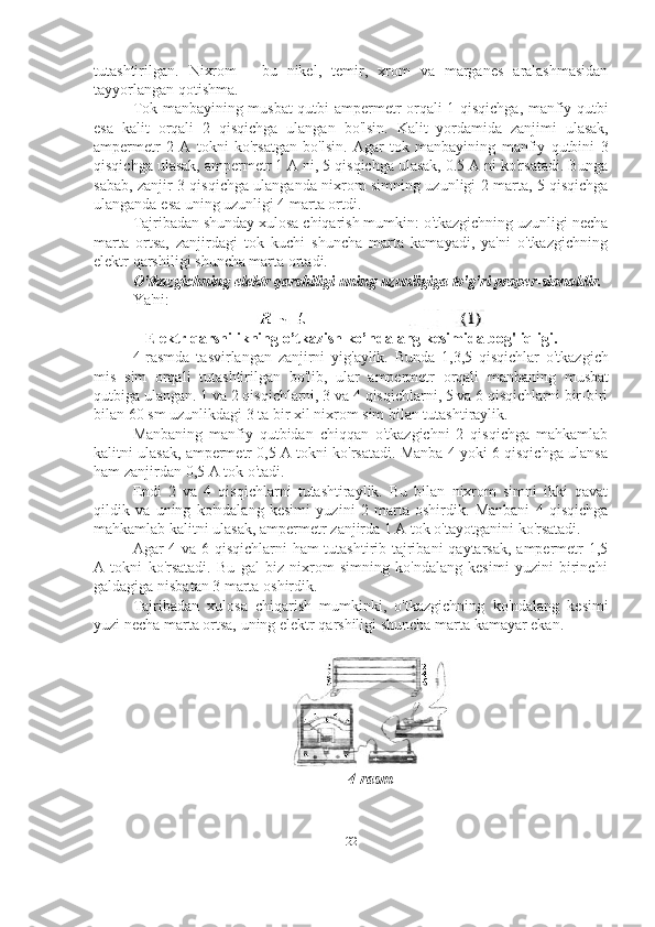 22tutashtirilgan.   Nixrom   -   bu   nikel,   temir,   xrom   va   marganes   aralashmasidan
tayyorlangan qotishma.
Tok manbayining musbat qutbi ampermetr orqali 1 qisqichga, manfiy qutbi
esa   kalit   orqali   2   qisqichga   ulangan   bo'lsin.   Kalit   yordamida   zanjimi   ulasak,
ampermetr   2   A   tokni   ko'rsatgan   bo'lsin.   Agar   tok   manbayining   manfiy   qutbini   3
qisqichga ulasak, ampermetr 1 A ni, 5 qisqichga ulasak, 0.5 A ni ko'rsatadi. Bunga
sabab, zanjir 3 qisqichga ulanganda nixrom simning uzunligi 2 marta, 5 qisqichga
ulanganda   esa   uning   uzunligi 4 marta ortdi.
Tajribadan shunday xulosa chiqarish mumkin: o'tkazgichning uzunligi necha
marta   ortsa,   zanjirdagi   tok   kuchi   shuncha   marta   kamayadi,   ya'ni   o'tkazgichning
elektr   qarshiligi   shuncha marta ortadi.
O'tkazgichning   elektr   qarshiligi   uning   uzunligiga   to'g'ri   proper-sionaldir.
Ya'ni:
Elektr   qarshilikning   o’tkazish   ko’ndalang   kesimida   bog'liqligi.
4-rasmda   tasvirlangan   zanjirni   yig'aylik.   Bunda   1,3,5   qisqichlar   o'tkazgich
mis   sim   orqali   tutashtirilgan   bo'lib,   ular   ampermetr   orqali   manbaning   musbat
qutbiga ulangan. 1 va 2 qisqichlarni, 3 va 4 qisqichlarni, 5 va 6 qisqichlarni bir-biri
bilan 60   sm   uzunlikdagi   3   ta   bir xil   nixrom   sim   bilan tutashtiraylik.
Manbaning   manfiy   qutbidan   chiqqan   o'tkazgichni   2   qisqichga   mahkamlab
kalitni ulasak, ampermetr 0,5 A tokni ko'rsatadi. Manba 4 yoki 6 qisqichga ulansa
ham   zanjirdan   0,5   A   tok   o'tadi.
Endi   2   va   4   qisqichlarni   tutashtiraylik.   Bu   bilan   nixrom   simni   ikki   qavat
qildik   va   uning   ko'ndalang   kesimi   yuzini   2   marta   oshirdik.   Manbani   4   qisqichga
mahkamlab   kalitni   ulasak,   ampermetr   zanjirda   1   A   tok   o'tayotganini   ko'rsatadi.
Agar   4   va   6   qisqichlarni   ham   tutashtirib   tajribani   qaytarsak,   ampermetr   1,5
A   tokni   ko'rsatadi.   Bu   gal   biz   nixrom   simning   ko'ndalang   kesimi   yuzini   birinchi
galdagiga   nisbatan   3   marta oshirdik.
Tajribadan   xulosa   chiqarish   mumkinki,   o'tkazgichning   ko'ndalang   kesimi
yuzi   necha   marta   ortsa,   uning elektr   qarshiligi shuncha   marta   kamayar   ekan.
4-rasm 