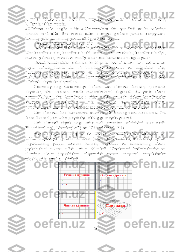 25ko’rinish   berasiz   .   Uch   o’lchovli   kompyuterli   grafika   ta’lim   sohasida   ham   keng
ko’lamda   ishlatilmoqda.
«O’lchov»   so’zi   ingliz   tilida   « Dimmension »   deb   yuritiladi   va   bu   so’zning
birinchi   harfi   « D ».   Shu   sababli   «Uch   o’lchovli   grafika»   jumlasi   kompyuterli
texnologiyalar   terminologiyasida   « 3D   grafika »   deyiladi
Maktab   matematikasida   son   o’qi
tushunchasi   kiritilishi   bilan   o’quvchilar bir o’lchovli fazo bilan tanishadilar.
Ular   koordinata  o’qi,  koordinata   boshi,  koordinatalar   masshtabi,   koordinata   birligi,
musbat   yo’nalish,   musbat   va   manfiy   sonlar   kabi   tushunchalarni   egallaydilar.
Dekart   koordinatalar   sistemasi   kiritilganda   ikki   o’lchovli   fazo   tushunchasi
paydo   bo’ladi.   Bunda   ular   o’z   bilimlarini   abssissalar   va   ordinatalar   o’qi,
nuqtaning   proyeksoyasi,   kesma   va   boshqa   chiziqlar   proyeksiyasi   kabi
tushunchalar   bilan   boyitadilar.   Geometriyaning   planimetriya   bo’limida   ikki
o’lchovli   obyektlar   o’rganiladi.
Geometriyaning   stereometriya   bo’limi   uch   o’lchovli   fazodagi   geometrik
obyektlar,   ular   orasidagi   metrik   munosabatlarni   o’rganadi.   Bu   yerda   o’zaro
perpendikulyar   uchta   koordinata   o’qidan   tarkib   topuvchi   dekart   koordinatalar
sistemasi   bilan   tanishadilar.   Bunda   abssisalar   va   ordinatalar   o’qiga
perpendikulyar   uchinchi   applikata   deb   ataluvchi   koordinata   o’qi   kiritiladi.
Uch   o’lchovli   fazo   tushunchasi   chizmachilik   fanining   asosi   hisoblanadi.   Bu
fanda   fazodagi   jism   uchta   proyeksiya   tekisligiga   proyeksiyalanadi.
Uch   o’lchovli   obyekt   unga   uchta   turli   tomondan   ko’rinishni   talab   etadi:
Yuqoridan( Top ),   Chapdan( Left )   va   Olddan( Front ).   3Ds
Max   ni   ishga   tushiring   va   siz   oxirgisi   Perspective (Perspektiva)bo’lgan
to’rtta   proyeksiya   oynasini   ko’rasiz   (rasm.l.l). Perspective (Perspektiva)   oynasi
obyektlarning   yaqqol   tasvirini   ko’rish,   obyektlar   va   sahnalarning   o’zaro
joylashishini   nazorat   qilish   uchun   ishlatiladi.   Obyektlarni   loyihalashtirish   va
ularning   o’zaro   joylashishini   o’zgartirish   asosan   ortogonal   proyeksiyalar
tekisliklarida   amalga   oshiriladi. 