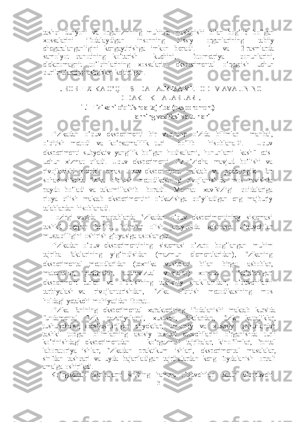 3tashqi   dunyoni   va   organizmning   muhitga   moslanishi   bilan   bog’liq   bo’lgan
xossalarini   ifodalaydigan   insonning   hissiy   organlarining   tabiiy
chegaralanganligini   kengaytirishga   imkon   beradi.       1       va       2-rasmlarda
samolyot   qanotining   ko’tarish       kuchini,       fotometriya       qonunlarini,
elektromagnit   to’lqinlarining   xossalarini   eksperimental   o’rganish   uchun
qurilmalarning   asboblari   keltirilgan.
I. BOB FIZIKA O’QITISHDA TAJRIBA METODI V AVA UNING
DIDAKTIK   TALABLARI.
1.1 Fizikani o’qitishda tajriba (eksperement) 
larning   vazifasi   va   turlari
Fizikadan   o’quv   eksperimenti   bir   vaqtning   o’zida   bilimlar       manbai,
o’qitish   metodi   va   ko’rsatmalilik   turi       bo’lib       hisoblanaDi.       Uquv
eksperimenti   subyektiv   yangilik   bo’lgan   hodisalarni,   honunlarni   kashf   etis]
uchun   xizmat   qiladi.   Uquv   eksperimenti   o’z-o’zicha   mavjud   bo’lishi   va
rivojlanishi   mumkin   emas.   Uquv   eksperimenti   maktab   va   pedagogik     fan
sohasi   sifatida   fizika   o’qitish   metodikasining   rivojlanishida   mos   ravishda
paydo   bo’ladi   va   takomillashib       boradi.       Mehnat       xavfsizligi       qoidalariga
rioya   qilish   maktab   eksperimentini   o’tkazishga   qo’yiladigan   eng   majburiy
talablardan   hisoblanadi.
Hozirgi   vaqtda   maqtablarda   fizikadan   o’quv   eksperimentining   sistemasi
tashkil   topgan   bo’lib,   bilimlar   olish   jarayonida   sekinasta   o’quvchilar
mustaqilligini   oshirish   g’oyasiga   asoslangan.
Fizikadan   o’quv   eksperimentining   sistemasi   o’zaro   bog’langan   muhim
tajriba   faktlarining   yig’indisidan   (mazmun   elementlaridan),   fizikaning
eksperimental   metodlaridan   (texnika   vositalari   bilan   birga:   asboblar,
materiallar,   qurilmalar,   audiovizual   vositalar)   xonada       ko’riladigan
eksperiment   turlari   va   o’qitishning   tashkiliy   shakllaridan,   o’quvchilarni
tarbiyalash   va       rivojlantqrishdan,       fizika       o’qitish       metodikasining       mos
holdagi   yetakchi   mohiyatidan   iborat..
Fizika   fanining   eksperimental   xarakterining   ifodalanishi   maktab   kursida
fundamental   fizik   nazariyalarni,   xususan,   faktlardan,   fizik   kattaliklar,
tushunchalar,   ideallashtirilgan   obyektlar,   umumiy   va   xususiy   qonunlardan
tashkil   topgan   bilimlarning   asosiy   tashkil   etuvchilarini   o’rganishda   turli
ko’rinishdagi   eksperimentdan   —   ko’rgazmali   tajribalar,   kinofilmlar,   frontal
laboratoriya   ishlar,   fizikadan   praktikum   ishlari,   eksperimental   masalalar,
sinfdan   tashqari   va   uyda   bajariladigan   tajribalardan   keng   foydalanish   orqali
amalga   oshiriladi.
Ko’rgazmali   tajribalarni   sinfning   hamma   o’quvchilari   uchun   o’qntuvchi 