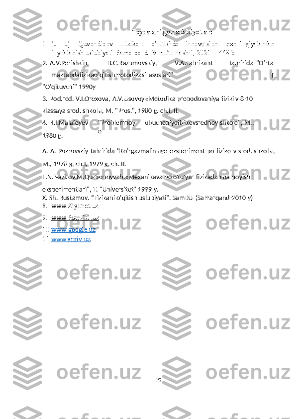 32Foydalanilgan   adabiyotlar:
1.   O. Q. Quvondiqov. Fizikani o’qitishda innovatsion texnologiyalardan
foydalanish uslubiyati.   Samarqand:   SamDU   nashri,   2021.   –   448   b
8. www.Ziyonet.uz   
9. www.SamDU.uz   
10. www.google.uz   
11. www.arxiv.uz2.   A.V.Perishkin, B.G.Razumovskiy, V.A.Fabrikant
maktabdafizikao’qitishmetodikasi   asoslari" tahririda   "O’rta
T.
"O’qituvchi"   1990y
3.   Pod.red.   V.I.Orexova,   A.V.Usovoy«Metodika   prepodovaniya   fiziki v   8-10 
klassaya sred. shkolы, M.   "Pros.", 1980 g.   ch.I, II.
4.   R.I.Malafeyev
1980 g. "Problemnoy
e obucheniyefizikevsredney   shkole",   M.,
A.   A.   Pokrovskiy   tahririda   "Ko’rgazmalinыye   eksperiment   po   fizike   v   sred.   shkolы,  
M.,   1978 g, ch.I, 1979 g, ch. II.
E.N.Nazirov,M.Qurbonovvab.«Mexanikavamolekulyar   fizikadan   namoyish 
eksperimentlari", T. "Universitet" 1999 y.
X.   Sh.   Rustamov.   “Fizikani o’qitish   uslubiyati”.   SamDU   (Samarqand-2010   y) 