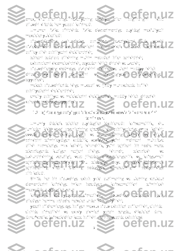 9emas,   shu   bilan   birga   nazariyaning   amaliyot   bilan       bog’liqligini       isbot
qiluvchi   sifatida   ham   yaqqol   ko’rinadi.
Umuman   fizika   o’hitishda   fizika   eksperimentiga   quyidagi   mas’uliyatli
masalalar   yuklatiladi:
o’quvchilarning   tushunchalar,   qonunla
: r,   nazariyalarni   juda   yaxshi
o’zlashtirishini   ta’minlash;       bilimlarni       kommunistik       qurilish       tajribasida
qo’llay   olish   qobiliyatini   shakllantirish;
tabiatni   tadqiqot   qilishning   muhim   metodlari   bilan   tanishtirish;  
axborotlarni   sistemalashtirish,   qaytadan   ishlab   chiqish   va uzatish;  
o’quvchilarning   sredmetga   qiziqishini   o’stirish   va   ularni   moddyy   ishlab
chiqarishning yangi texnikasini va texnologiyasini o’zlashtyrishga  
tayyorlash;
maktab   o’quvchilarida   ishga   mustaqil   va   ijodiy   munosabatda   bo’lish  
qobiliyatlarini   shakllantirish;
amaliy   qobiliyat   va   malakalarini   shakllantirish,   moddiy   ishlab   chiqarish  
sohasida   mehnatga   tayyorlash.
1.2 Tajribalarga qo’yilga didiaktik talablar va xavsizlizlik choralarini
taminlash.
Umumiy   didaktik   talablar   quyidagilar   hisoblanadi:   ko’rsatmalilik,   shu
jumladan   kishi   sezgi   organlarining   ajrata   olish   qobiliyatlariga   mos   kelishi;
avvalgi   tajribalar   asosida   asbob   va   qurilmalarning   tuzilishi   va   ishlash
prinsipini   ta’minlaydigan   soddalik;   xavfsizlik,   ya’ni       mehnatni       muhofaza
qilish   normalariga   mos   kelishi;   ishonchlik,   ya’ni   tajribani   bir   necha   marta
takrorlaganda   kutilgan   natijani   olishga       ishonch;       takrorlash       va
tushuntirishning   zarurligi;   vaqt   jihatdan   chegaralanganlik   va   ko’rgazmali
tajribalarning   zamonaviyligi.   Shu   talablarga   rioya   qilmaslik   ko’rgazmali
tajribalarning      sifatini,      ularning      pedagogik       samaradorligini       pasaytirishga
olib   keladi.
Sinfda   har   bir   o’quvchiga   asbob   yoki   qurilmaning   va   ularning   struktur
elementlarini   ko’rishga   imkon   beradigan       ko’rsatmalilikni       ta’minlash
maqsadida   quyidagilar   zarur:
ko’rgazmali   stol   yuqoriroq   o’rnatilishi,       o’quvchilar       diqqatini       jalb
qiladigan   hamma   ortiqcha   narsalar   undan   olib   qo’yilishi;
yetarli   o’lchamlarga   ega   bo’lgan   maxsus   o’quv   asboblari   qo’llanilishi,   alohida-
alohida   o’rnatilishi   va   asosiy   qismlari   yorqin   rangda,   shkalalari   dona-
dona.^strelka-ko’rsatkichlar   katta   bo’lishi.   Tajriba   vaqtida   asboblarni 