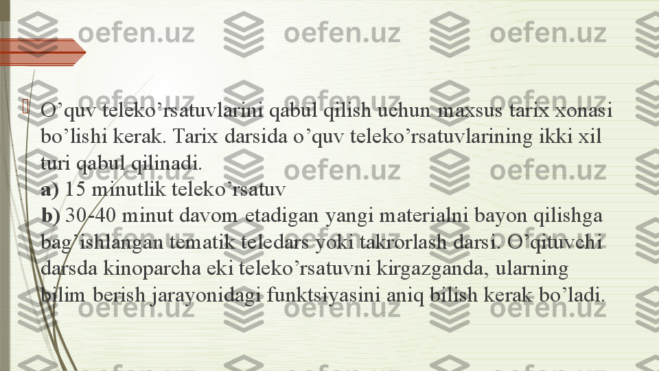 
O’quv teleko’rsatuvlarini qabul qilish uchun maxsus tarix xonasi 
bo’lishi kerak. Tarix	
 darsida o’quv teleko’rsatuvlarining ikki xil 
turi qabul qilinadi.	
 
a)  15 minutlik teleko’rsatuv	
 
b)  30-40 minut davom	
 etadigan yangi materialni bayon qilishga 
bag’ishlangan tematik	
 teledars yoki takrorlash darsi. O’qituvchi 
darsda kinoparcha eki teleko’rsatuvni kirgazganda,	
 ularning 
bilim	
 berish	 jarayonidagi funktsiyasini aniq bilish kerak bo’ladi.	               